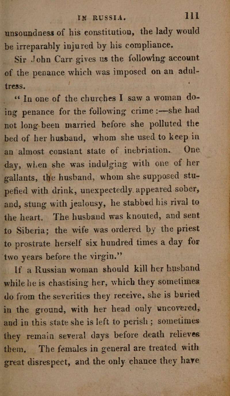 unsoundness of his constitution, the lady would be irreparably injured by his compliance. Sir John Carr gives us the following account of the penance which was imposed on an adul- tress. ‘© In one of the churches I saw a woman do- ing penance for the following crime :—she had not long-been married before she polluted the bed of her husband, whom she used to keep in an almost constant state of inebriation. One day, when she was indulging with one of her gallants, the husband, whom she supposed stu- pefied with drink, unexpectedly. appeared sober, and, stung with jealousy, he stabbed his rival to the heart. The husband was knouted, and sent to Siberia; the wife was ordered by the priest to prostrate herself six hundred times a day for ‘two years before the virgin.” If a Russian woman should kill her husband while he is chastising her, which they sometimes and i in this state she is left to perish ; sometimes they remain several days before death relieves them, The females in general are treated with great disrespect, and the only chance they have rete a