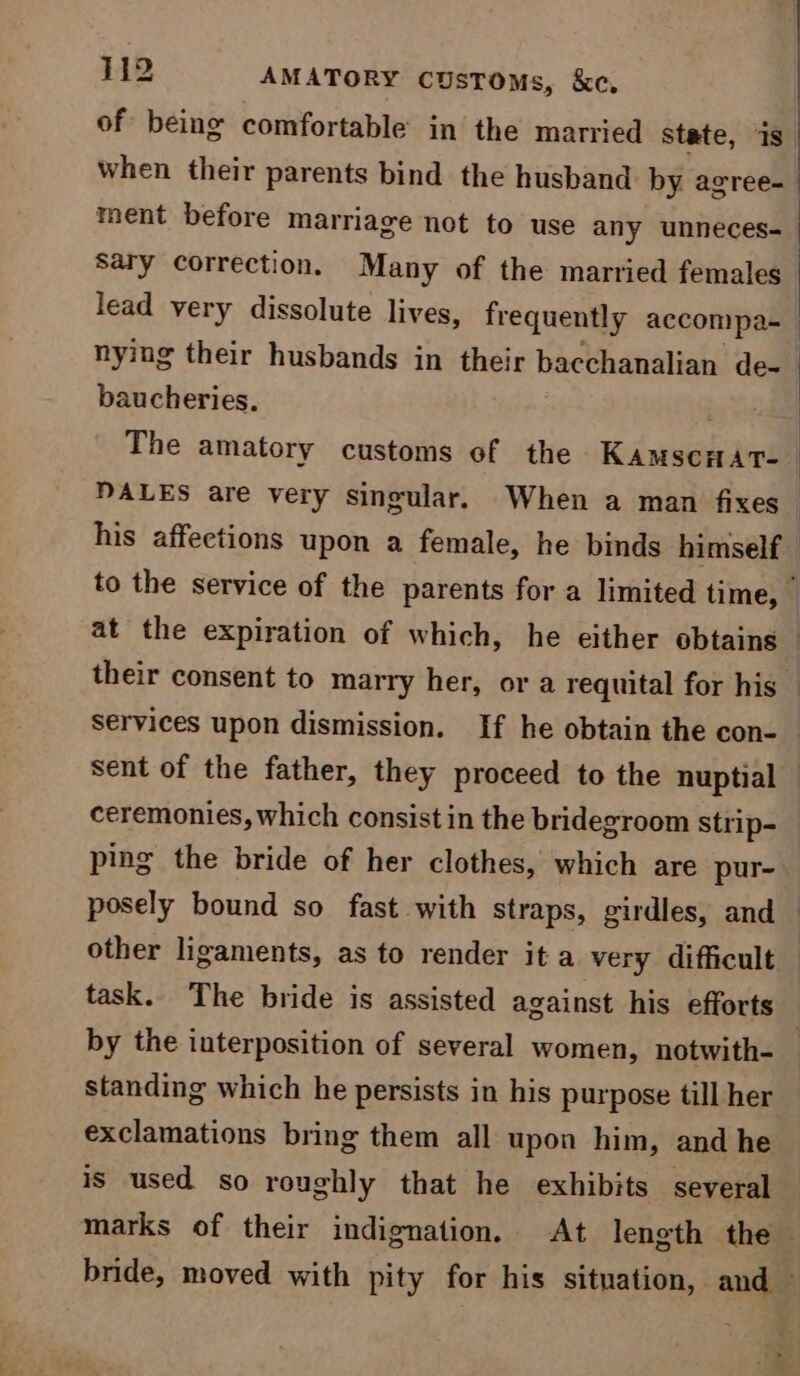 ment before marriage not to use any unneces- Sary correction. Many of the married females baucheries. The amatory customs of the Karsekdnd ceremonies, which consist in the bridegroom strip- ping the bride of her clothes, which are pur- other ligaments, as to render it a very difficult by the interposition of several women, notwith- standing which he persists in his purpose till her exclamations bring them all upon him, and he is used so roughly that he exhibits several