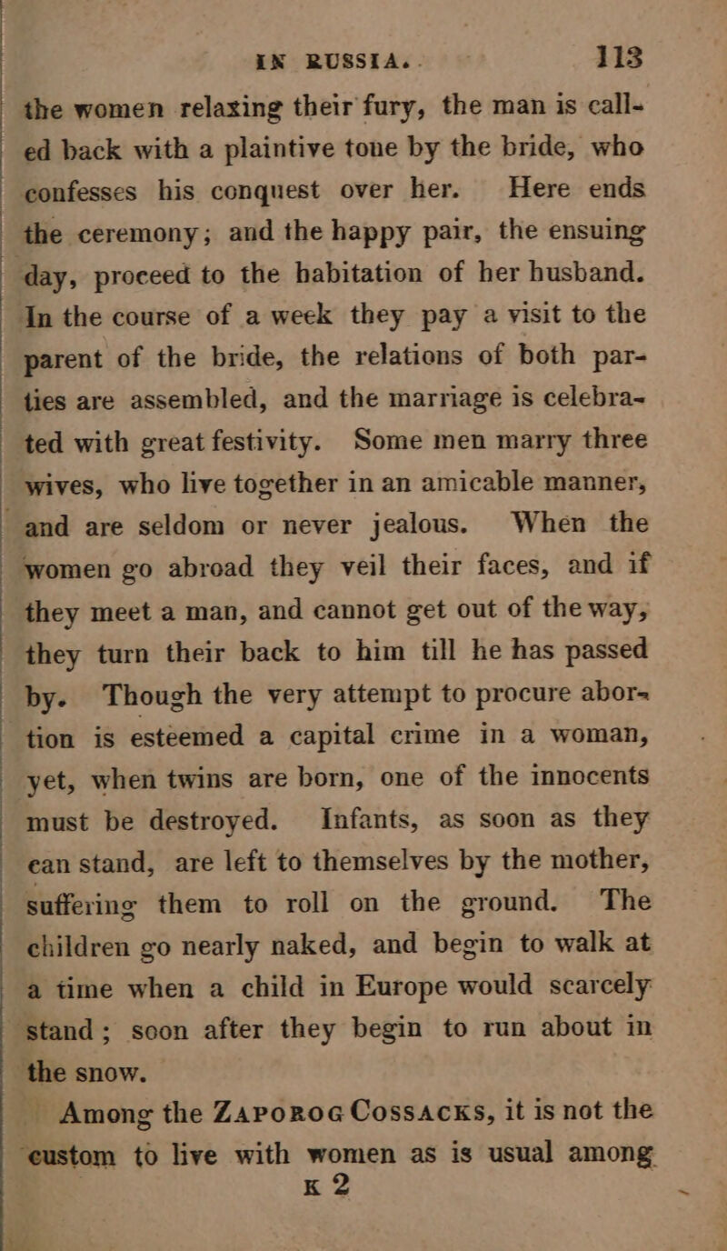 the women relaxing their fury, the man is call- ed back with a plaintive tone by the bride, who In the course of a week they pay a visit to the parent of the bride, the relations of both par- ties are assembled, and the marriage is celebra- ted with great festivity. Some men marry three wives, who live together in an amicable manner, women go abroad they veil their faces, and if they meet a man, and cannot get out of the way, they turn their back to him till he has passed by. Though the very attempt to procure abor- tion is esteemed a capital crime in a woman, yet, when twins are born, one of the innocents must be destroyed. Infants, as soon as they ean stand, are left to themselves by the mother, suffering them to roll on the ground. The children go nearly naked, and begin to walk at a time when a child in Europe would scarcely _ Among the Zaporoe Cossacks, it is not the K 2 ~