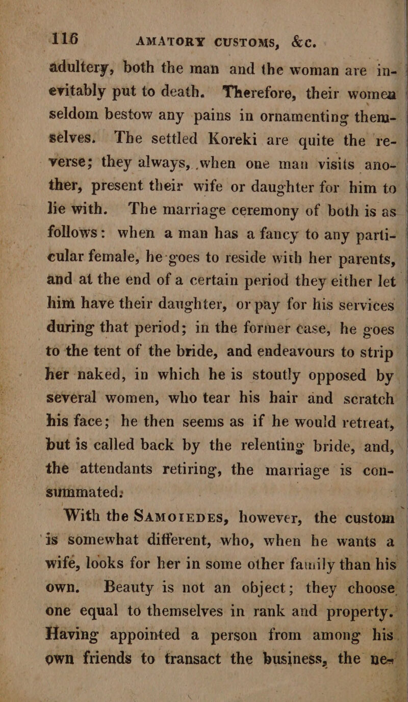 adultery, both the man and the woman are in- verse; they always, when one man visits ano- ther, present their wife or daughter for him to lie with. The marriage ceremony of both is as follows: when a man has a fancy to any parti- cular female, he-goes to reside with her parents, him have their daughter, or pay for his services : i | his face; he then seems as if he would retreat, but is called back by the relentine bride, and, the attendants retiring, the marriage is con- sittamated: ) : ‘is somewhat different, who, when he wants a : | Having appointed a person from among his