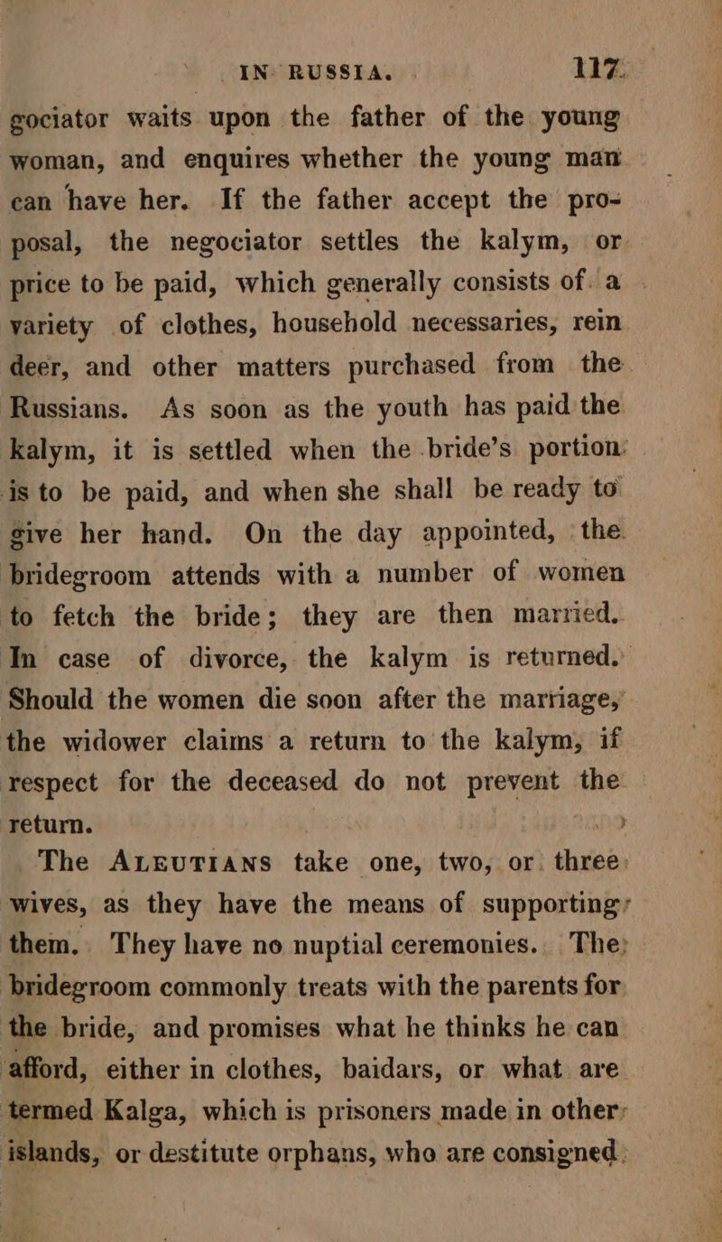 gociator waits upon the father of the young woman, and enquires whether the young mat ean have her. If the father accept the pro- posal, the negociator settles the kalym, or price to be paid, which generally consists of. a variety of clothes, household necessaries, rein deer, and other matters purchased from the Russians. As soon as the youth has paid the kalym, it is settled when the .bride’s portion: is to be paid, and when she shall be ready to sive her hand. On the day appointed, the. bridegroom attends with a number of women to fetch the bride; they are then married. In case of divorce, the kalym is retumed. Should the women die soon after the marriage, the widower claims a return to the kalym, if respect for the deceased do not prevent the return. 9 The ALEUTIANS take one, two, or. three: ‘wives, as they have the means of supporting, them. They have no nuptial ceremonies. The: bridegroom commonly treats with the parents for, the bride, and promises what he thinks he can afford, either in clothes, baidars, or what are termed Kalga, which is prisoners made in other: islands, or destitute orphans, who are consigned,