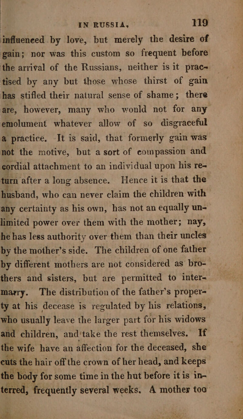 Micke by love, but merely the desire of gain; nor was this custom so frequent before the arrival of the Russians, neither is it prac- tised by any but those whose thirst of gain has stifled their natural sense of shame ; there are, however, many who wonld not for any emolument whatever allow of so disgraceful a practice. It is said, that formerly gain was not the motive, but a sort of eompassion and cordial attachment to an individual upon his re- turn after along absence. Hence it is that the husband, who can never claim the children with any certainty as his own, has not an equally un- limited power over them with the mother; nay, he has less authority over them than their uncles by the mother’s side. The children of one father thers and sisters, but are permitted to inter- marry. The distribution of the father’s proper- ty at his decease is regulated by his relations, who usually leave the larger part for his widows and children, and'take the rest themselves. If the wife have an affection for the deceased, she cuts the hair off the crown of her head, and keeps the e body for some time in the hut before it is in- - ba Cay co i.