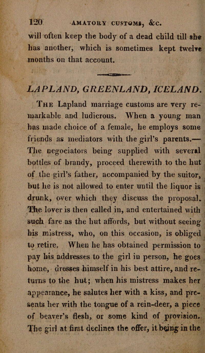 CAR eee a ee = 120 -AMATORY customs, &c. will often keep the body of a dead child till she. lias another, which is sometimes kept twelve THE Lapland marriage customs are very re- markable and ludicrous. When a young man friends as mediators with the girl’s parents.— The negociators being supplied with several bottles of brandy, proceed therewith to the hut. of the girl’s father, accompanied by the suitor, but he is not allowed to enter until the liquor is ‘ drunk, over which they discuss the proposal. | The lover is then called i in, and entertained with | his mistress, who, on this occasion, is obliged _ to retire. When he has obtained permission to pay his addresses to the girl in person, he goes | home, dresses himself in his best attire, and re- turns to the hut; when his mistress makes her appearance, he salutes her with a kiss, and pre-_ | sents her with the tongue of a rein-deer, a piece _ of beaver’s flesh, or some kind of provision. The girl at first declines the offer, it. being i in the.