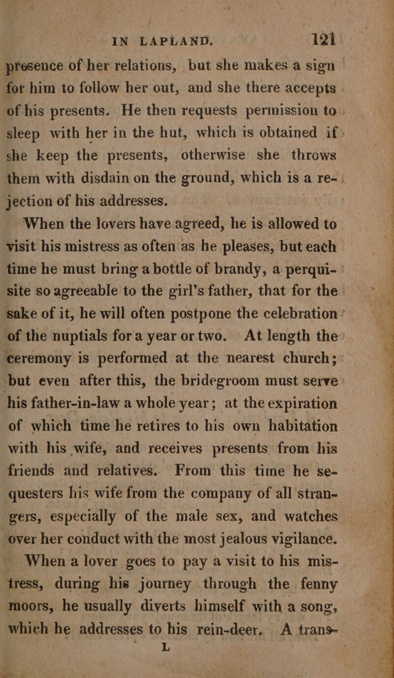 presence of her relations, but she makes a sign | for him to follow her out, and she there accepts . : of his presents. He then requests permission to. sleep with her in the hut, which is obtained if, she keep the presents, otherwise she throws them with disdain on the ground, which is a re-. jection of his addresses. 7 When the lovers have agreed, he is allowed to visit his mistress as often'as he pleases, but each time he must bring a bottle of brandy, a perqui- ' site so agreeable to the girl’s father, that for the. sake of it, he will often postpone the celebration ’ of the nuptials fora year ortwo. At length the ‘ceremony is performed at the nearest church; ’ but even after this, the bridegroom must serve) his father-in-law a whole year; at the expiration of which time he retires to his own habitation with his wife, and receives presents from his friends and relatives. From this time he se- questers his wife from the company of all stran- gers, especially of the male sex, and watches ‘over her conduct with the most jealous vigilance. - Whena lover goes to pay a visit to his mis- ‘tress, during his journey through the fenny moors, he usually diverts himself with a song, which he addresses to his rein-deer, A trans C i : ' ae, 4’