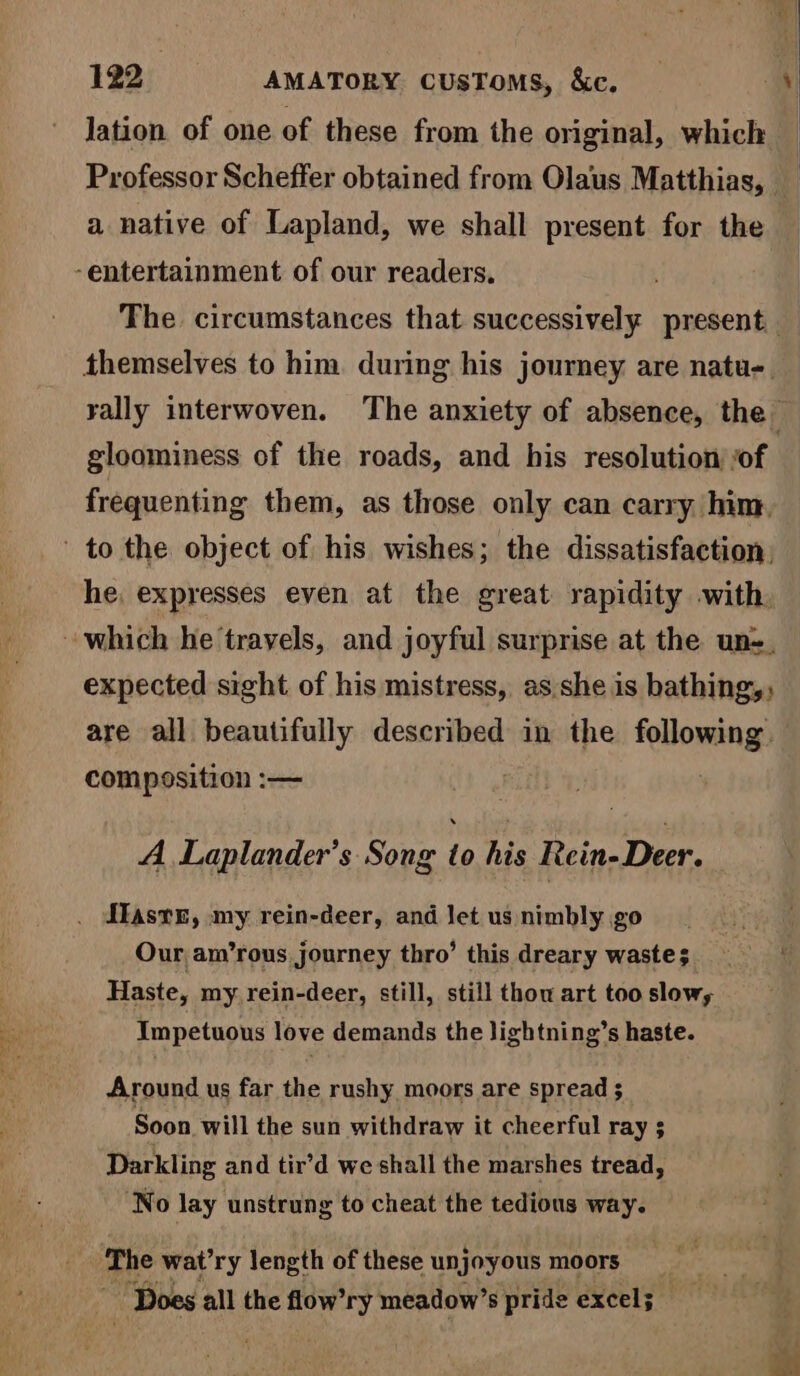 lation of one of these from the original, which a native of Lapland, we shall present for the ‘entertainment of our readers. | . | | | gloominess of the roads, and his resolution sof frequenting them, as those only can carry. hint, to the object of his wishes; the dissatisfaction, he, expresses even at the great rapidity with, expected sight of his mistress, as she is bathing,; are all beautifully described in the Bai at composition :— A Laplander’s Song to his Rein- Deer. ffast4n, my rein-deer, and let us nimbly go Our am’rous journey thro’ this dreary wastes Haste, my rein-deer, still, still thou art too slows Impetuous love demands the lightning’s haste. Around us far the rushy moors are spread ; Soon will the sun withdraw it cheerful ray 5 Darkling and tir’d we shall the marshes tread, ‘No lay unstrung to cheat the tedious way. The wat’ry length of these unjoyous moors Sh Does all the flow’ry meadow’s pride excel