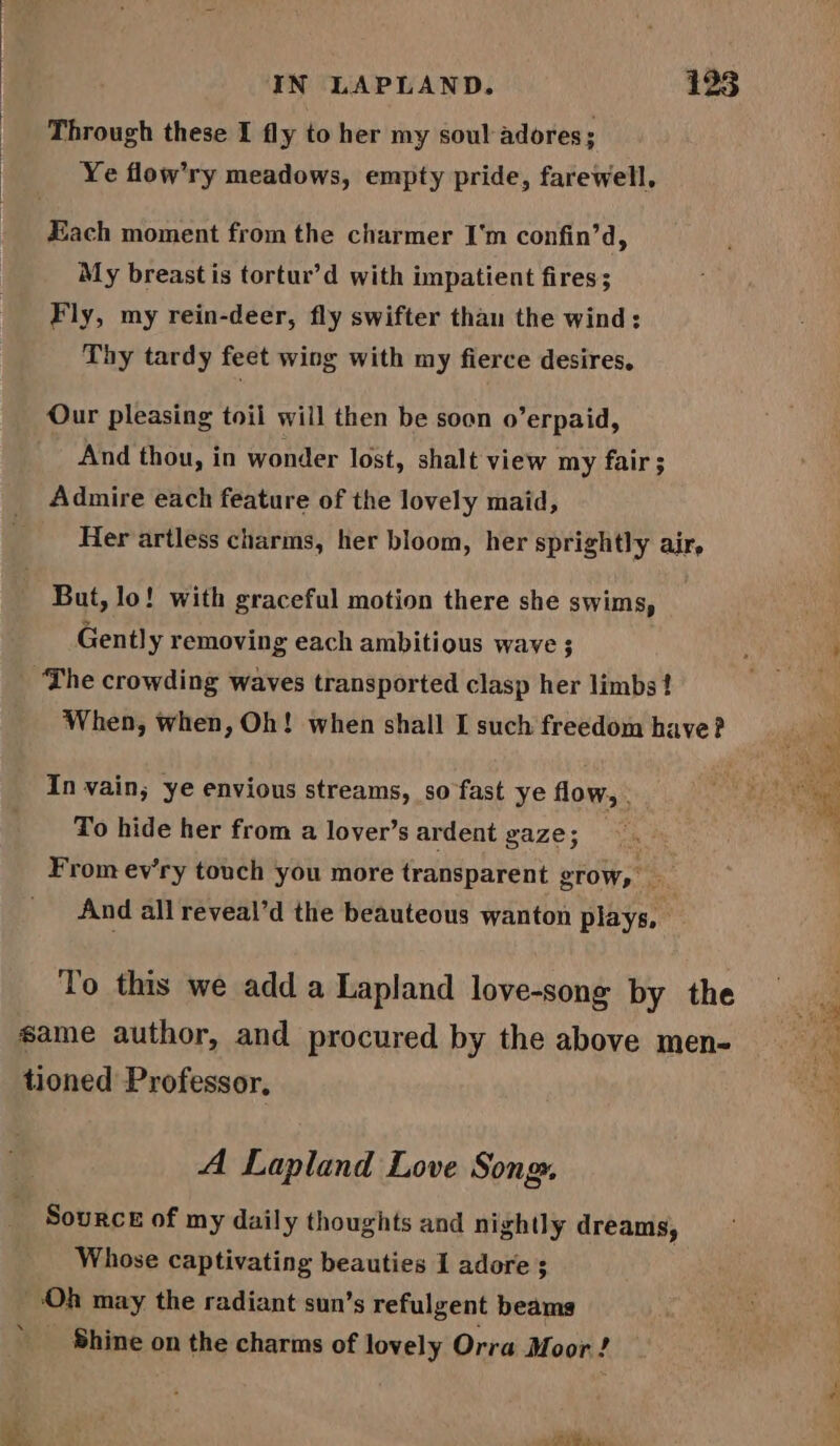 Through these I fly to her my soul adores; Ye flow’ry meadows, empty pride, farewell, Hach moment from the charmer I'm confin’d, My breast is tortur’d with impatient fires; Fly, my rein-deer, fly swifter than the wind: Thy tardy feet wing with my fierce desires, Our pleasing toil will then be soon o’erpaid, And thou, in wonder lost, shalt view my fair; Admire each feature of the lovely maid, Her artless charms, her bloom, her sprightly air, But, lo! with graceful motion there she swims, Gently removing each ambitious wave ; The crowding waves transported clasp her limbs! When, when, Oh! when shall I such freedom have? In vain; ye envious streams, so fast ye flow, . To hide her from a lover’s ardent gaze; From ev'ry touch you more transparent grow, And all reveal’d the beauteous wanton plays, To this we add a Lapland love-song by the same author, and procured by the above men- tioned Professor, A Lapland Love Song. Source of my daily thoughts and nightly dreams, ‘Oh may the radiant sun’s refulgent beams Shine on the charms of lovely Orra Moor ! aoe ~ pen Ses ss ee