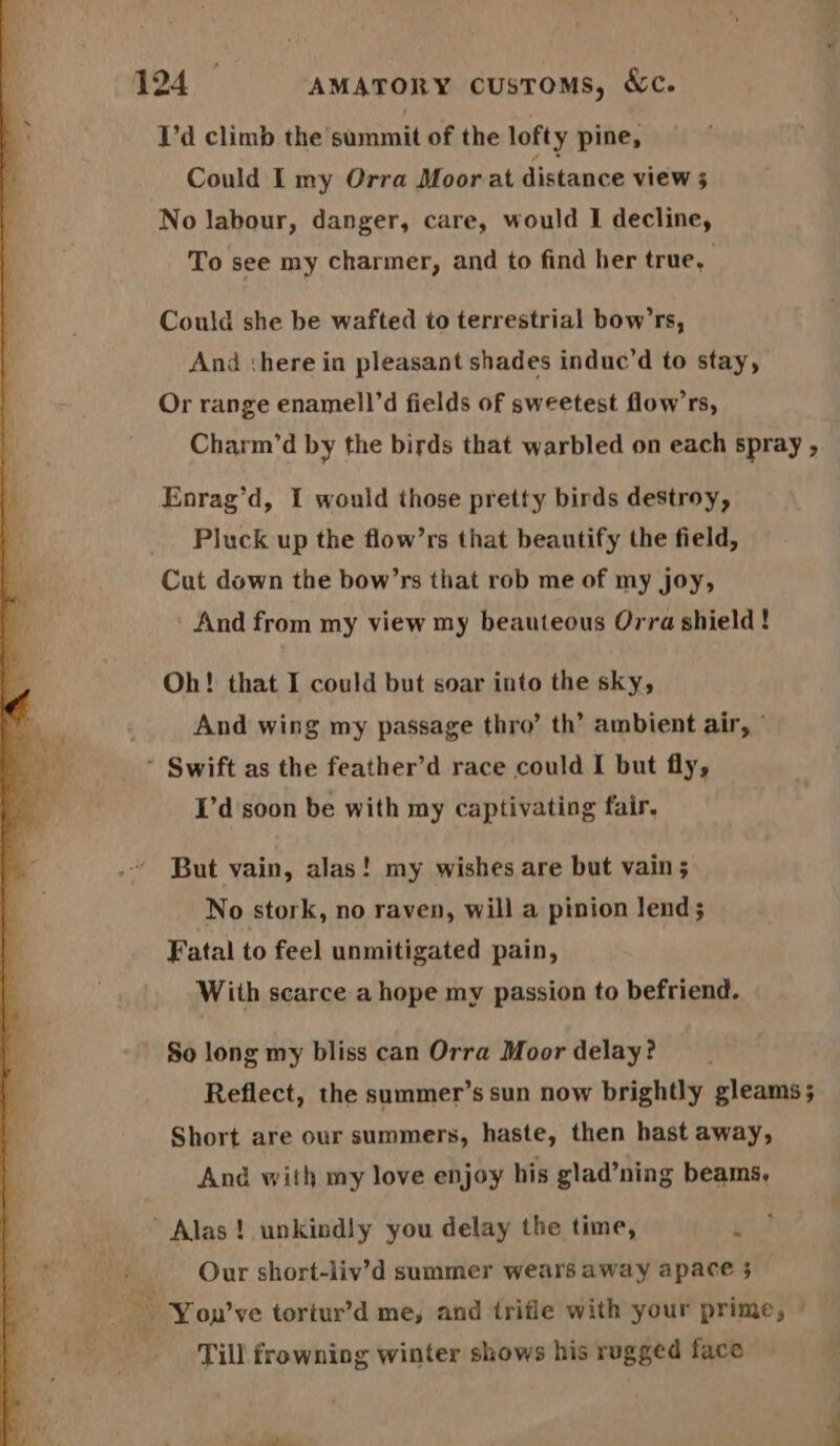 I’d climb the summit of the lofty pine, Could I my Orra Moor at distance view 3 No labour, danger, care, would I decline, To see my charmer, and to find her true, Could she be wafted to terrestrial bow’rs, And there in pleasant shades induc’d to stay, Or range enamell’d fields of sweetest flow’rs, Charm’d by the birds that warbled on each spray , Enrag’d, I would those pretty birds destroy, Pluck up the flow’rs that beautify the field, Cut down the bow’rs that rob me of my joy, And from my view my beauteous Orra shield ! Oh! that I could but soar into the sky, And wing my passage thro’ th’ ambient air, * Swift as the feather’d race could I but fly, I’d'soon be with my captivating fair. But vain, alas! my wishes are but vain ; No stork, no raven, will a pinion lend 5 Fatal to feel unmitigated pain, With scarce a hope my passion to befriend. ' $o long my bliss can Orra Moor delay? Reflect, the summer’s sun now brightly gleams ; Short are our summers, haste, then hast away, And with my love enjoy his glad’ning beams, Alas! unkindly you delay the time, ’ Our short-liv’d summer wears away apace 3 a Youn’ve tortur’d me, and trifle with your prime, © Till frowning winter shows his rugged face