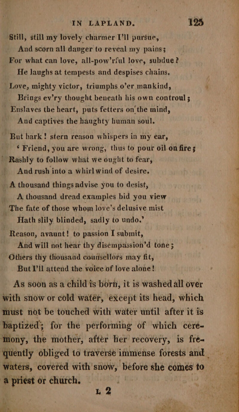 Still, still my lovely charmer I’ll pursue, And scorn all danger to reveal my pains; For what can love, all-pow’rful love, subdue? He laughs at tempests and despises chains, Love, mighty victor, triumphs o’er mankind, ' Brings ev’ry thought beneath his own controul ; Enslaves the heart, puts fetters onthe mind, And captives the haughty human soul. But hark! stern reason whispers in my ear, ‘ Friend, you are wrong, thus to pour oil-on fire ; ' Rashly to follow what we ought to fear, And rush into a whirlwind of desire. oa A thousand things advise you to desist, A thousand dread examples bid you view The fate of those whom love’s delusive mist Hath slily blinded, sadly to undo.” Reason, avaunt! to passion I submit, And will not hear thy disempassion’d tone ; Others thy thousand counsellors may fit, But I'll attend the voice of love alone! As soon as a child is born, it is washed all over with snow or cold watér, except its head, which must not be touched with water until after it is baptized’; for the performing of which cere- ‘mony, the mother, after her recovery, is fré- quently obliged to traverse immense forests and _ Watérs, covered with snow, before she comes to a priest or church. of L 2 a + rm ait