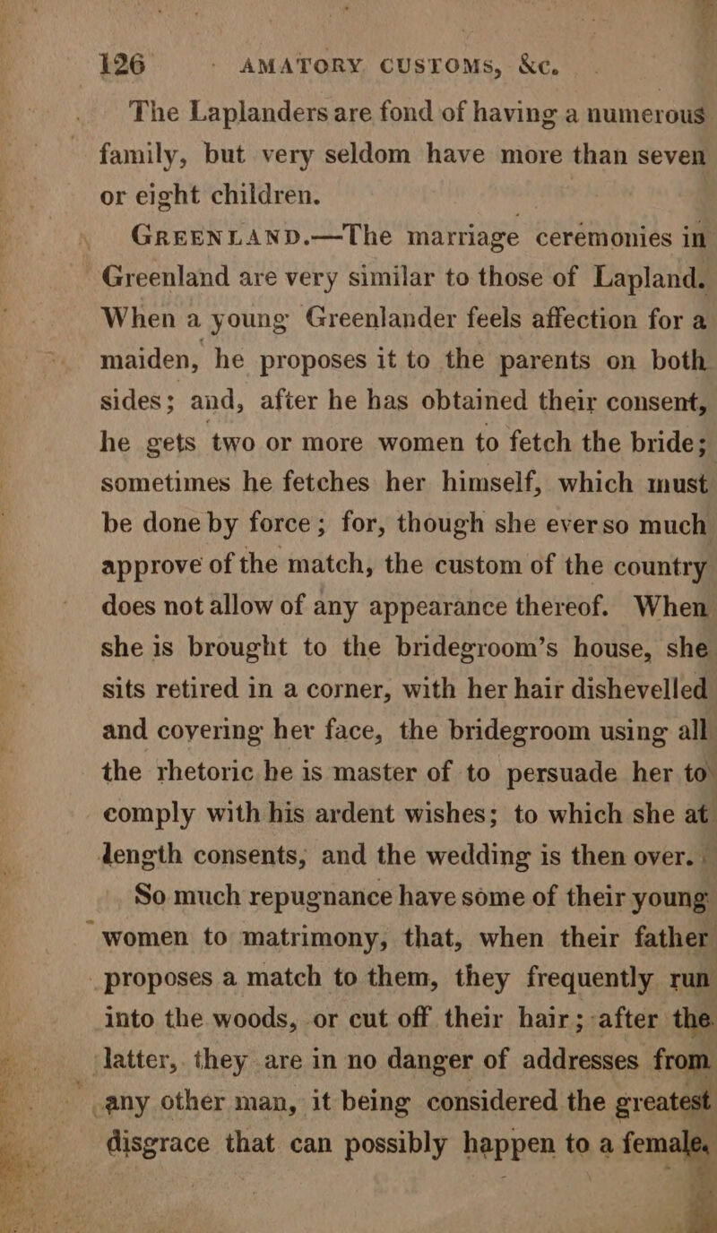 The Laplanders are fond of having a numerous: family, but very seldom have more than seven or eight children. . GREENLAND.—The marriage ceremonies in Greenland are very similar to those of Lapland. When a young Greenlander feels affection for a maiden, he proposes it to the parents on both sides; and, after he has obtained their consent, he gets two or more women to fetch the bride; sometimes he fetches her himself, which must. be done by force; for, though she everso much approve of the match, the custom of the country does not allow of any appearance thereof. When she is brought to the bridegroom’s house, she sits retired in a corner, with her hair dishevelled and covering her face, the bridegroom using all the rhetoric he is master of to persuade her to comply with his ardent wishes; to which she at length consents, and the wedding is then over. So much repugnance have some of their young “women to matrimony, that, when their father _ proposes a match to them, they frequently run into the woods, or cut off their hair; after the. latter, they are in no danger of addresses from any other man, it being considered the greatest ss _ disgrace that can possibly happen to a female, o