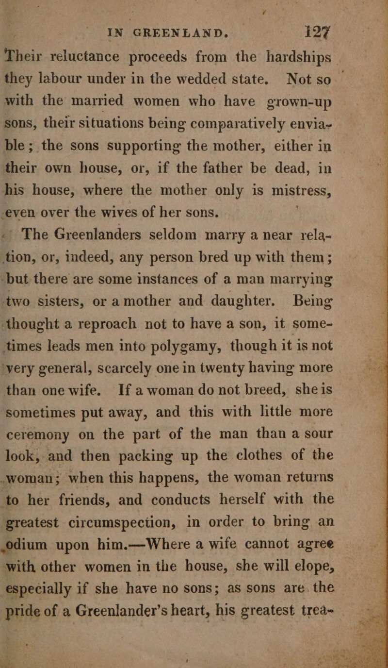 Their reluctance proceeds from the hardships they labour under in the wedded state. Not so | with the married women who have grown-up sons, their situations being comparatively envia~ ble ; the sons supporting the mother, either in their own house, or, if the father be dead, in his house, where the mother only is sit age -even over the wives of her sons. - The Greenlanders seldom marry a near rela- tion, or, indeed, any person bred up with them; -but there are some instances of a man marrying two sisters, or a mother and daughter. Being ‘thought a reproach not to have a son, it some- times leads men into polygamy, though it is not yery general, scarcely one in twenty having more than one wife. If a woman do not breed, she is sometimes put away, and this with little more ceremony on the part of the man than a sour look, and then packing up the clothes of the _woman; when this happens, the woman returns to her friends, and conducts herself with the greatest circumspection, in order to bring an odium upon him.—Where a wife cannot agree with other women in the house, she will elope, especially if she have no sons; as sons are. the pride of a Greenlander’s heart, his greatest trea-