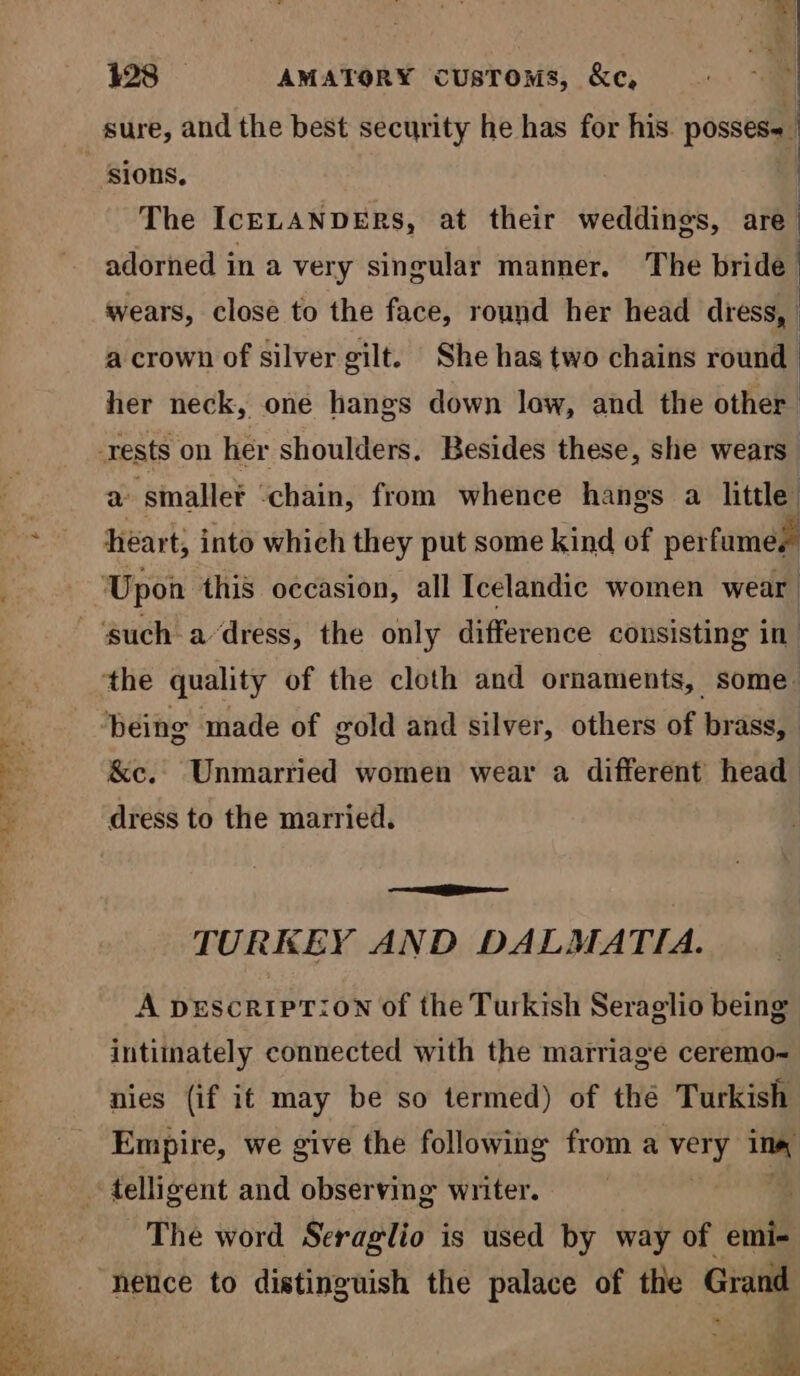 Ys = sure, and the best security he has for his. posses a i The IceELANDERS, at their weddings, are | adorned in a very singular manner. The bride | wears, close to the face, round her head diess, a crown of silver gilt. She has two chains round her neck, one hangs down low, and the other a sinaller ‘chain, from whence hanes a little heart; into which they put some kind of per fumes &amp;c. Unmarried women wear a different head dress to the married. TURKEY AND DALMATIA. A pDEscRIPT:ON of the Turkish Seraglio being intimately connected with the marriage ceremo~ nies (if it may be so termed) of thé Turkish Empire, we give the following from a very im The word Seraglio is used by way of ovat hence to distinguish the palace of the Grand Hn