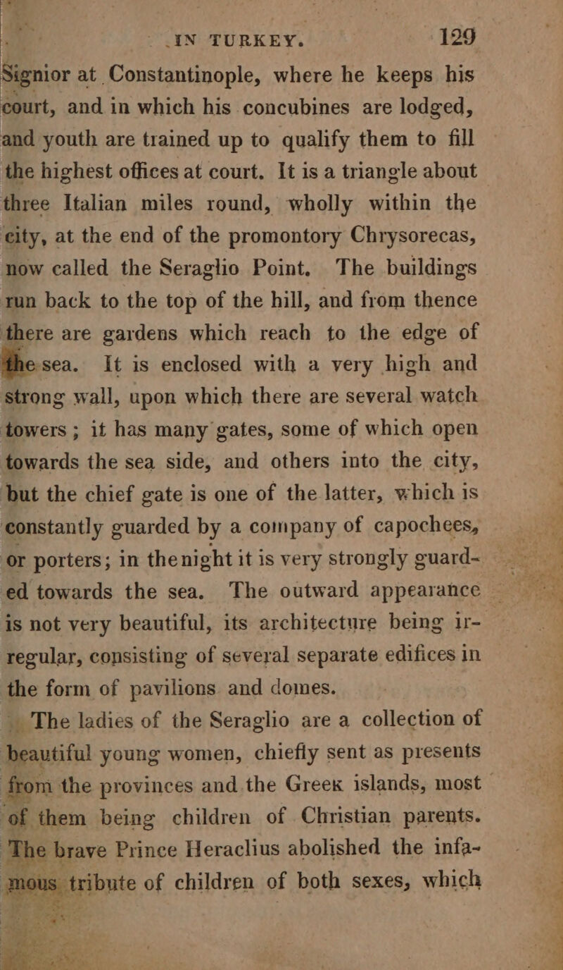 P 5 > _ IN TURKEY. 129 Signior at Constantinople, where he keeps his court, and in which his concubines are lodged, and youth are trained up to qualify them to fill the highest offices at court. It is a triangle about three Italian miles round, wholly within the city, at the end of the promontory Chrysorecas, now called the Seraglio Point. The buildings run back to the top of the hill, and from thence there are gardens which reach to the edge of esea. It is enclosed with a very high and strong wall, upon which there are several watch towers ; it has many gates, some of which open towards the sea side, and others into the city, but the chief gate is one of the latter, which is constantly guarded by a company of capochees, ed towards the sea. The outward appearance is not very beautiful, its architecture being 1r- regular, consisting of several separate edifices in the form of pavilions and domes. _ The ladies of the Seraglio are a collection of beautiful young women, chiefly sent as presents of them being children of Christian parents. : he brave Prince Heraclius abolished the infa- S ai sybyte of children of both sexes, which a eee ee yy Ce oe. an