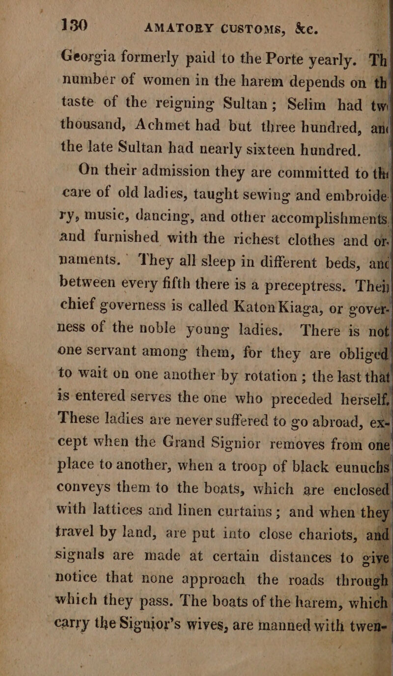 Georgia formerly paid to the Porte yearly. Th number of women in the harem depends on th taste of the reigning Sultan; Selim had twi thousand, Achmet had but three hundred, anc the late Sultan had nearly sixteen hundred. i On their admission they are committed to thi care of old ladies, taught sewing and embroide: ry, music, dancing, and other accomplishments, and furnished vith the richest clothes and or naments. They all sleep in different beds, and between every fifth there is a preceptress, Thety chief governess is called Katon Kiaga, or gover. ness of the noble young ladies. There is not one servant among them, for they are obliged to wait on one another by rotation ; the last that is entered serves the one who preceded herself, These ladies are never suffered to go abroad, exe cept when the Grand Signior removes from one place to another, when a troop of black eunuchs conveys them to the boats, which are enclosed with lattices and linen curtains; and when they travel by land, are put into close chariots, am a a are made at certain distances to |