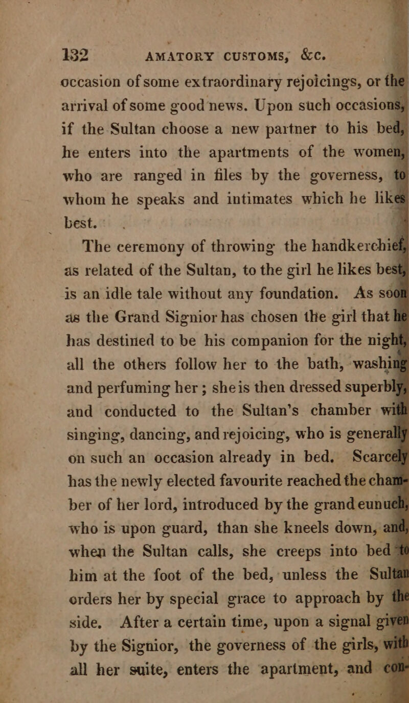 occasion of some exfraordinary rejoicings, or f 1e arrival of some good news. Upon such occasions, if the Sultan choose a new partner to his bed, he enters into the apartments of the women, who are ranged in files by the governess, f whom he speaks and intimates which he like __ best. : The ceremony of throwing the handkerchief as related of the Sultan, to the girl he likes best is an idle tale without any foundation. As soc as the Grand Signior has chosen the girl that has destined to be his companion for the nigh all the others follow her to the bath, washil and perfuming her ; sheis then dressed superbl, and conducted to the Sultan’s chamber wi singing, dancing, and rejoicing, who is generall on such an occasion already in bed. Scarce has the newly elected favourite reached the chan ber of her lord, introduced by the grand eunue who is upon guard, than she kneels down, am when the Sultan calls, she creeps into bed = him at the foot of the bed, unless the Sulf orders her by special grace to approach by t side, After a certain time, upon a signal giv by the Signior, the governess of the girls, W all her suite, enters the apartment, and ¢