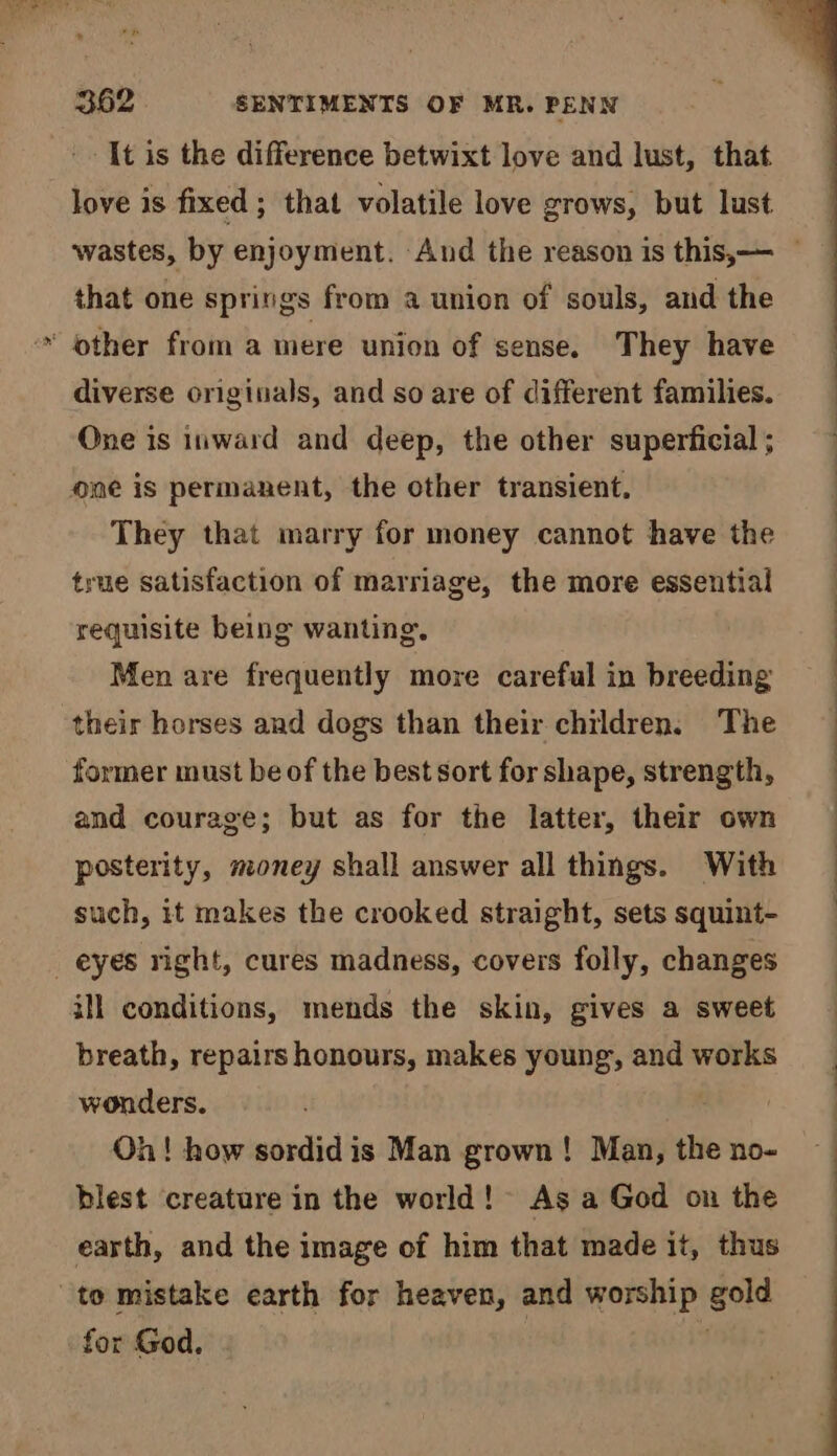 -- It is the difference betwixt love and lust, that love is fixed ; that volatile love grows, but lust wastes, by enjoyment. And the reason is this, — that one springs from a union of souls, and the ~ other from a mere union of sense. They have diverse originals, and so are of different families. One is inward and deep, the other superficial ; one is permanent, the other transient. They that marry for money cannot have the true satisfaction of marriage, the more essential requisite being wanting. Men are frequently more careful in breeding their horses and dogs than their children. The — former must be of the best sort for shape, strength, and courage; but as for the latter, their own — posterity, money shall answer all things. With : such, it makes the crooked straight, sets squint- _ eyes right, cures madness, covers folly, changes ill conditions, mends the skin, gives a sweet breath, repairs honours, makes young, and works wonders. Oh! how sordidis Man grown! Man, the no- blest creature in the world! As a God on the earth, and the image of him that made it, thus to mistake earth for heaven, and worship gold for God. }