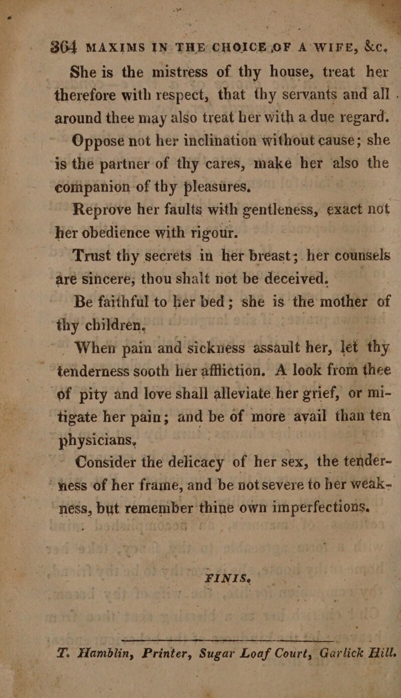 She is the mistress of thy house, treat her therefore with respect, that thy servants and all . around thee may also treat her with a due regard. Oppose not her inclination without cause; she is the partner of thy cares, make her also the companion of thy pleasures. | Reprove her faults with gentleness, exact not her obedience with rigour. Trust thy secrets in her breast; her counsels aré sihcere; thoushalt not be deceived. Be fatthful to her bed; she is the mother of thy children. Ae When pain and sickness assault her, let thy eRadities sooth her affliction. A leok froin thee of pity and love shall alleviate her grief, or mi- tigate her pain; and be of more avail than ten physicians, ) ~ Consider the delicaey of her sex, the tender- “yess of her frame, and be notsevere to her wéak- ness, but remember thine own imperfections. T FINIS. T. Hamblin, Printer, Sugar Loaf Court, “Garlick Hill.