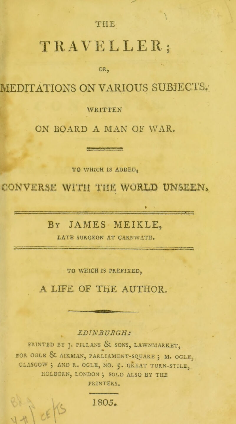 TRAVELLER; OR, MEDITATIONS ON VARIOUS SUBJECTS WRITTEN ON BOARD A MAN OF WAR. TO WHICH IS ADDED, CONVERSE WITH THE WORLD UNSEEN By JAMES MEIKLE, LATE SURGEON AT CARNWATII. TO WHICH IS PREFIXED, A LIFE OF THE AUTHOR. EDINBURGH: FRINTED BY J. PILLANS & SONS, LAWNMARK.ET, FOR OGLE & AIRMAN, PARLIAMENT-SQUARE j M. OCLE, GLASGOW J AND R. OGLE, NO. 5. GREAT TURN-STILE, IIQLBORN, LONDON J SOLD ALSO BY THE PRINTERS. 1805,