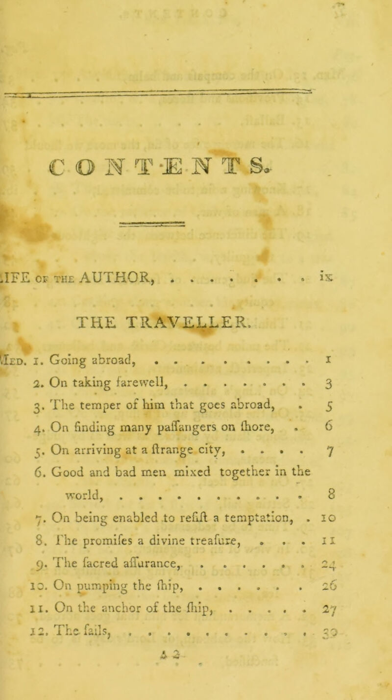 — CONT-MTS.. TFE of the AUTHOR, * is THE TRAVELLER. IXed. i. Going abroad, I 2. On taking farewell, 3 3. The temper of him that goes abroad, . 5 4. On finding many palTangers on Ihore, . 6 On arriving at a ftrange city, .... 7 6. Good and bad men mixed together in the world, 8 7. On being enabled to refill a temptation, . 10 8. The promifes a divine treafure, . . . 11 9. The facred affurance, . ..... 24 10. On pumping the fhip, 26 11. On the anchor of the fhip, 27 12. The fails, 33 A 3-