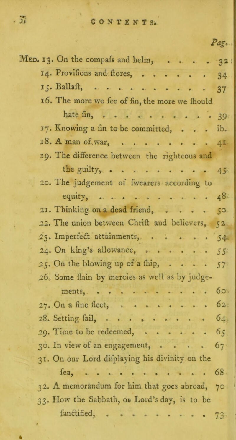 Pag. Med. 13. On the compafs and helm, . . . . 32 14. Provifions and ftores, 34 15. Ballaft, 27 16. The more we fee of fin, the more we fhould hate fin, *39 17. Knowing a fin to be committed, . . . ib. 38. A man ofxwar, 41 39. The difference between the righteous and the guilty, 45. 20. The judgement of fwearers according to equity, 48 21. Thinking on a dead friend, . ... 50 22. The union between Chrift and believers, 52 23. Imperfedt attainments, . ; . . . 54. 24. On king’s allowance, 55 25. On the blowing up of a fliip, . . . . 57 26. Some fiain by mercies as well as by judge- ments, 60 27. On a fine fleet, 62 28. Setting fail, 64. 29. Time to be redeemed, 65 30. In view of an engagement, .... 67 31. On our Lord difplaying his divinity on the fea, 68 32. A memorandum for him that goes abroad, 70 33. How the Sabbath, op Lord’s day, is to be fanttified, 73 f 4