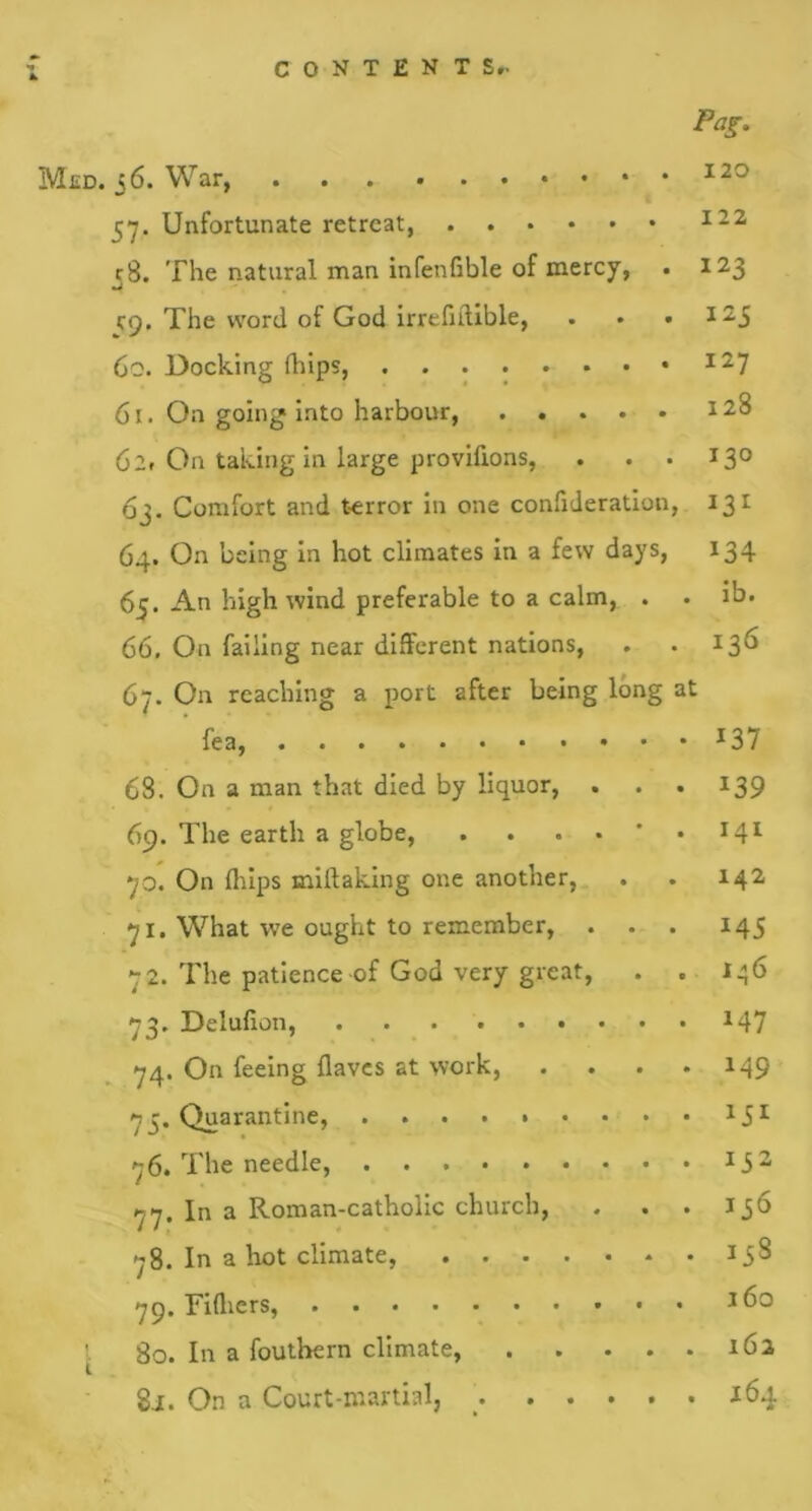 Pag. Med. 56. War 120 37. Unfortunate retreat 122 38. The natural man infenfible of mercy, . 123 C9. The word of God irrefidible, . . • 325 60. Docking drips, 61. On going into harbour, 128 62. On taking in large provifxons, . . . 130 63. Comfort and terror in one confideration, 131 64. On being in hot climates in a few days, 134 65. An high wind preferable to a calm, . . ib. 66. On failing near different nations, . .136 67. On reaching a port after being long at fea, 137 68. On a man that died by liquor, . . . 139 69. The earth a globe, . . . 34l jo. On drips midaking one another, . . 142 j 1. What we ought to remember, ... 145 72. The patience of God very great, . . 146 73. Delufion, 347 74. On feeing daves at work, . . . .149 73. Quarantine, 15I 76. The needle, 352 77. In a Roman-catholic church, . . . 136 78. In a hot climate, 158 79. Fidicrs, 3 6° 80. In a fouthern climate, 162 8j. On a Court-martial, 3 64