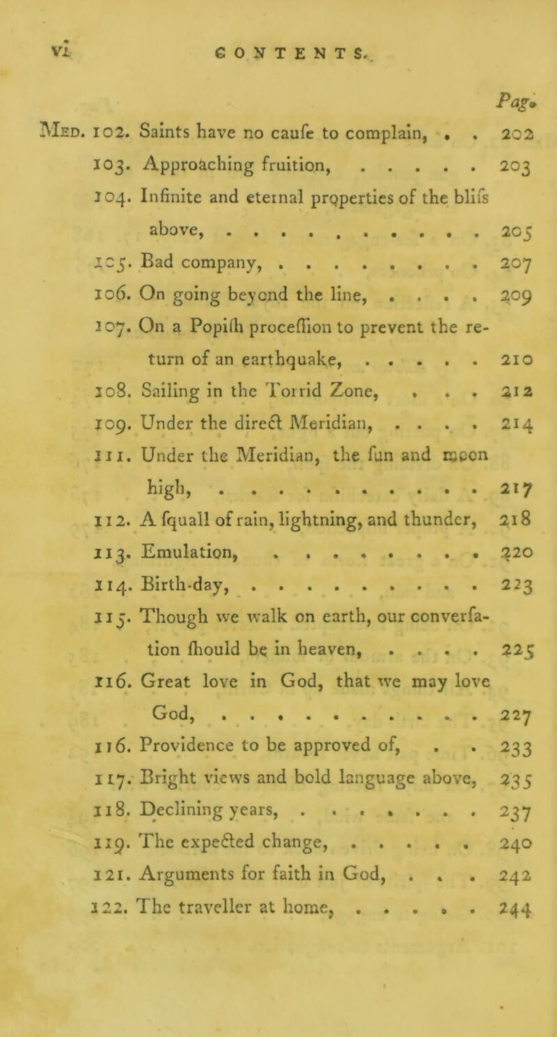 Pag» Med. 102. Saints have no caufe to complain, , . 202 103. Approaching fruition, 203 304. Infinite and eternal properties of the blifs above, . 205 305. Bad company, 207 106. On going beyond the line, .... 209 107. On a Popiih proceflron to prevent the re- turn of an earthquake, 210 208. Sailing in the Torrid Zone, , . . 212 109. Under the direfl Meridian, . . . . 214 in. Under the Meridian, the fun and moon high, 217 1X2. A fquall of rain, lightning, and thunder, 218 113. Emulation, 220 114. Birth-day, 223 lij. Though we walk on earth, our converfa- tion fhould be in heaven, .... 225 116. Great love in God, that we may love God, . 227 it6. Providence to be approved of, . . 233 117. Bright views and bold language above, 235 118. Declining years, . ...... 237 119. The expefted change, 240 121. Arguments for faith in God, . . . 242 222. The traveller at home, ..... 244