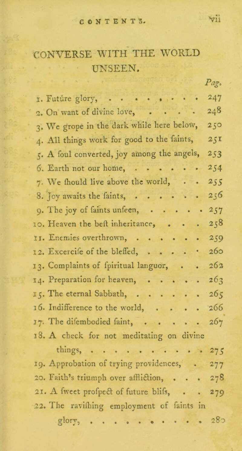 CONVERSE WITH THE WORLD UNSEEN. Pag. 1. Future glory, . . ...... 247 2. On want of divine love, . . . • 248 3. We grope in the dark while here below, 250 4. All things work for good to the faints, 251 5. A foul converted, joy among the angels, 253 6. Earth not our home, 254 7. We Ihould live above the world, . . 255 8. Joy awaits the faints, 256 9. The joy of faints unfeen, 257 10. Heaven the belt inheritance, . . . 258 11. Enemies overthrown, 259 12. Excel cife of the bleffed, . . . 260 13. Complaints of fpiritual languor, . . 262 14. Preparation for heaven, 263 15. The eternal Sabbath, 265 16. Indifference to the world, .... 266 17-. The difembodied faint, 267 18. A check for not meditating on divine thIngS 275 19. Approbation of trying providences, . 277 20. Faith’s triumph over affli&ion, . . . 278 21. A fweet profpeft of future blifs, . .279 22. The ravifhing employment of faints in glory, .... 280 1