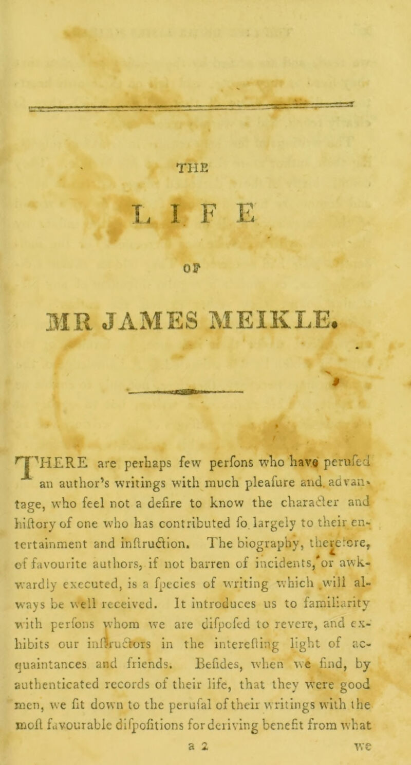 tiie L I F E OF MR JAMES MEIKLE. ■> ■ rjpIi£RE are perhaps few perfons who have perufed an author’s writings with much pleafure and, advan* tage, who feel not a defire to know the character and hiftoryof one who has contributed fo largely to their en- tertainment and inftrudfion. The biography, therefore, of favourite authors, if not barren of incidents, or awk- wardly executed, is a fpecies of writing which .will al- ways be well received. It introduces us to familiarity with perfons whom we are difpefed to revere, and ex- hibits our iuf?rucFors in the interefting light of ac- quaintances and friends. Behdes, when we find, by authenticated records of their life, that they were good men, we lit down to the perufal of their writings with the moll favourable difpofitions for deriving benefit from what a 2 we