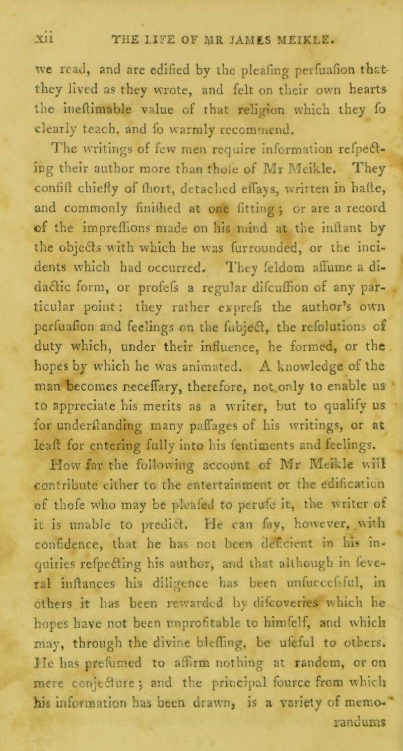 we read, and are edified by the pleafing perfuafion that- they lived as they wrote, and felt on their own hearts the iueflimable value of that religion which they fo clearly teach, and fo warmly recommend. The writings of few men require information refpeft- ing their author more than thoie of Mr Meikle. They confifl chiefly of fiiort, detached effays, written in hade, and commonly finifhed at one fitting \ or are a record of the impreflions made on his mind at the infiant by tire objedfs with which he was furrounded, or the inci- dents which had occurred. They feldom aflume a di- dadlic form, or profefs a regular difeuffion of any par- ticular point: they rather exprefs the author’s own perfuafion and feelings on the fubjedl, the refolutions of duty which, under their influence, he formed, or the hopes by which he was animated. A knowledge of the man becomes neceffary, therefore, not only to enable us ‘ to appreciate his merits as a writer, but to qualify us for underfianding many paffages of his writings, or at lead for entering fully into Iris fentiments and feelings. How far the following account of Mr Meikle will contribute either to the entertainment or the edification of thofe who may be pleafed to pc rule it, the writer of it is unable to predict. He can fay, however, .with confidence, that he has not been deficient in his in- quiries refpefling bis author, and that although in leve- ral inftances his diligence has been unfuccefsful, in others it has been rewarded by difeoveries which he hopes have not been unprofitable to himfelf, arid which may, through the divine bit-fling, be ufeful to others. He has prefumed to affirm nothing at random, or on mere conjecture j and the principal fource from which his information has been drawn, is a variety of memo-' randurns