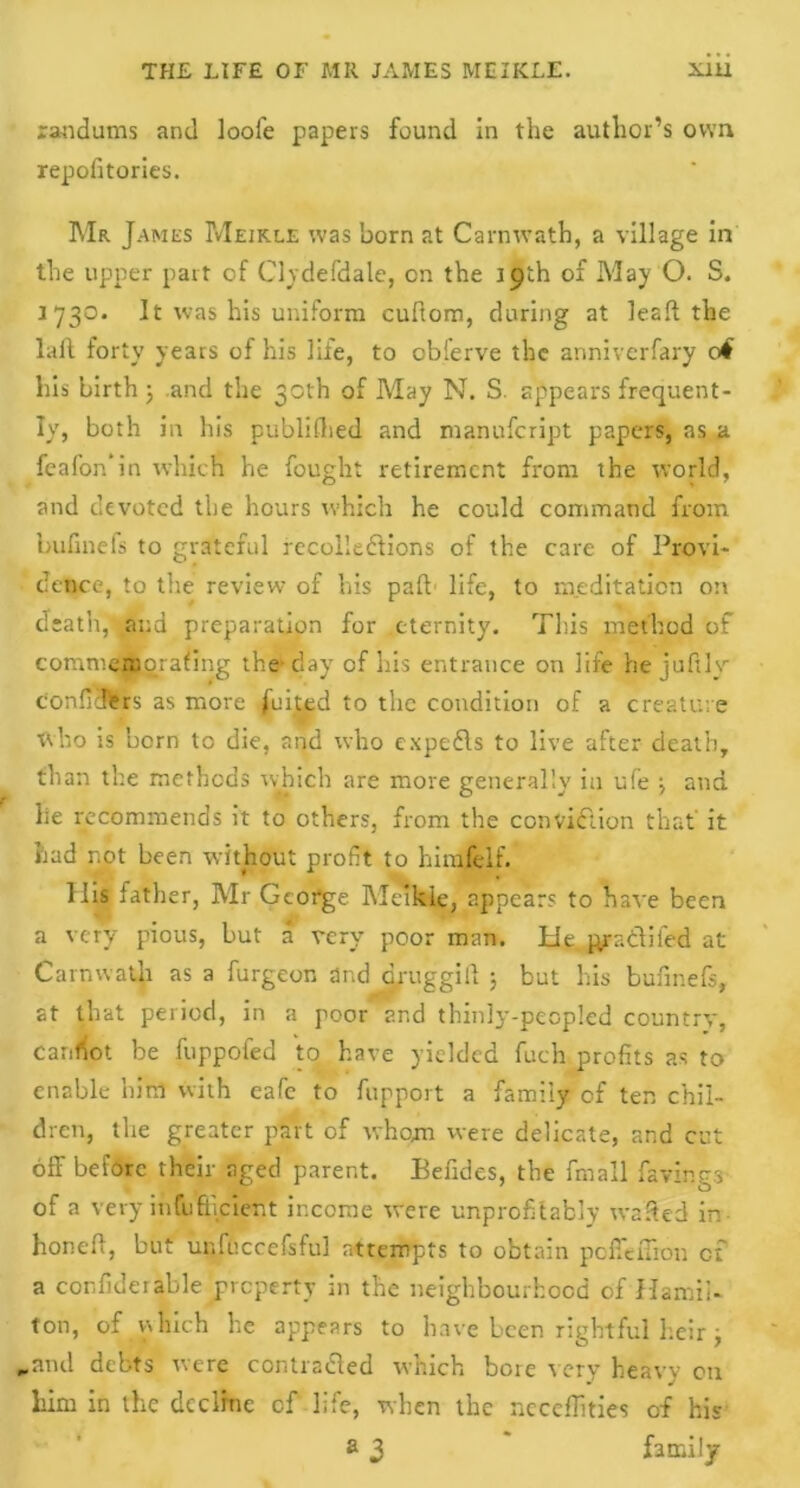 randums and loofe papers found in the author’s own repofitories. Mr James Meikle was born at Carnwath, a village in the upper part of Clvdefdale, on the 19th of May O. S. 1730. It was his uniform cuftom, during at lead the lafl forty years of his life, to obferve the anniverfary 0$ his birth ; and the 30th of May N. S. appears frequent- ly, both in his publifhed and manufcript papers, as a feafon’in which he fought retirement from the world, and devoted the hours which he could command from bufinefs to grateful recollections of the care of Provi- dence, to the review- of his pad life, to meditation on death, and preparation for eternity. This method of commentorafing the* day of his entrance on life hejufily confiefers as more fuited to the condition of a creature who is born to die, and who expeCls to live after death, than the methods which are more generally in ufe \ and he recommends it to others, from the conviction that it had not been without profit to hi rede If. Ilis lather, Mr George Meikie, appears to have been a very pious, but a very poor man. hie p/aClifed at Carnwath as a furgeon and drug gill ; but his bufinefs, at that period, in a poor and thinly-peopled country, carrot be fuppofed to have yielded fuch profits as to enable him with eafe to fupport a family of ten chil- dren, the greater part of whom were delicate, and cut off before their aged parent. Befides, the fmall favings of a very infufticient income were unprofitafcly wafted in honed, but unfuccefsful attempts to obtain poffeflion of a confideiable property in the neighbourhood of Hamil- ton, of which he appears to have been rightful heir j „and debts were contraCled which bore very heavy on him in the decline cf life, when the ncceffities of his a 3 * family