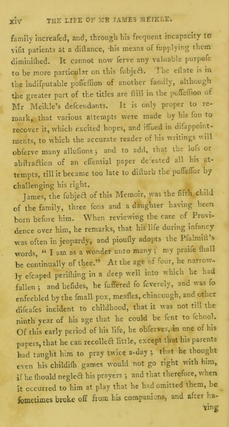 family increafed, and, through his frequent incapacity to vifit patients at a dildance, -his means of fupplymg them diminilhed. It cannot now ferve any valuable purpofc to be more particular on this fubjeft. 1 he ell ate is in the indifputable poffeffion of another family, although tire greater part of the titles are flill in the poffefhon of Mr Meikle’s defendants. It is only proper to re- mark, that various attempts were made by his fon to recover it, which excited hopes, and blued in difappoint- mer.ts, to which the accurate reader of his writings will obferve many allufions ; and to add, that the lob or abftra&ion of an effential paper defeated all his at- tempts, till it became too late to diflurb the poffeffor by challenging his right, James, the fubjeit of this Memoir, was the fifth child of the family, three fons and a daughter having been born before him. When reviewing the care of Provi- dence over him, he remarks, that his life during infancy was often in jeopardy, and pioufly adopts the Pialmiil s words, “ I am as a wonder unto many, my praife (hall be continually of thee.,, At the age of four, he narrow- ly efcaped perifiiing in a deep well into which he had fallen ; and befides, be fuffered fo feverely, and was fo enfeebled by the fmall pox, meafles, chincough, and other difeafes incident to childhood, that it was not till the ninth year of his age that he could be fent to Ichool. Of this early period of his life, he obferves,iin one of his papers, that he can recolka little, except that his parents had taught him to pray twice a-day *, that he thought even his childifh games would not go right with him, if he fhould negleft his prayers •, and that therefore, when it occurred to him at play that he had omitted them, he fometimes broke off from his companions, and after ha-