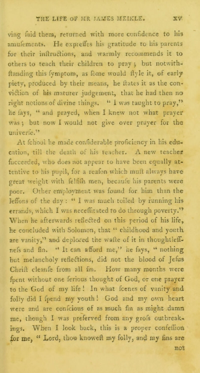 ving laid them, returned with more confidence to Iris •amufements. He exprelfes his gratitude to his parents for their inftruttions, and warmly recoinmends it to others to teach their children to pray j but notwith- standing this Symptom, as fbme would llyle it, of early piety, produced by their means, he dates it as the con- viction of his maturer judgement, that he had then no right notions of divine things. “ 1 was taught to pray,” he lays, “ and prayed, when I knew not what prayer was} but now I would not give over prayer for the univerfe.” At fchool he made confiderable proficiency in his edu- cation, till the death of his teacher. A new teacher Succeeded, who does not appear to have been equally at- tentive to his pupil, for a reafon which mult always have great weight with felfifn men, becaufe his parents were poor. Other employment was found for him than the ieffons of the day : “ I was much toiled by running his errands, which I was neceffitated t o do through poverty.” When he afterwards relieved on this period of his life, he concluded with Solomon, that “ childhood and youth, are vanity,” and deplored the waPce of it in thougbtieff- r.efs and fin. “ It can afford me,” he fays, “ nothing but melancholy reflections, did not the blood of Jefus Chrift cleanfe from all fin. How many months were fpent without one ferious thought of God, or one prayer to the God of my life ! In what feenes of vanity and folly did I fpena my youth ! God and my own heart were and are confcious of as much fin as might damn me, though I was preferved from any grofs outbreak- ings. When I look back, this is a proper confeflion for me, “ Lord, thou knoweft my folly, and my fins are not