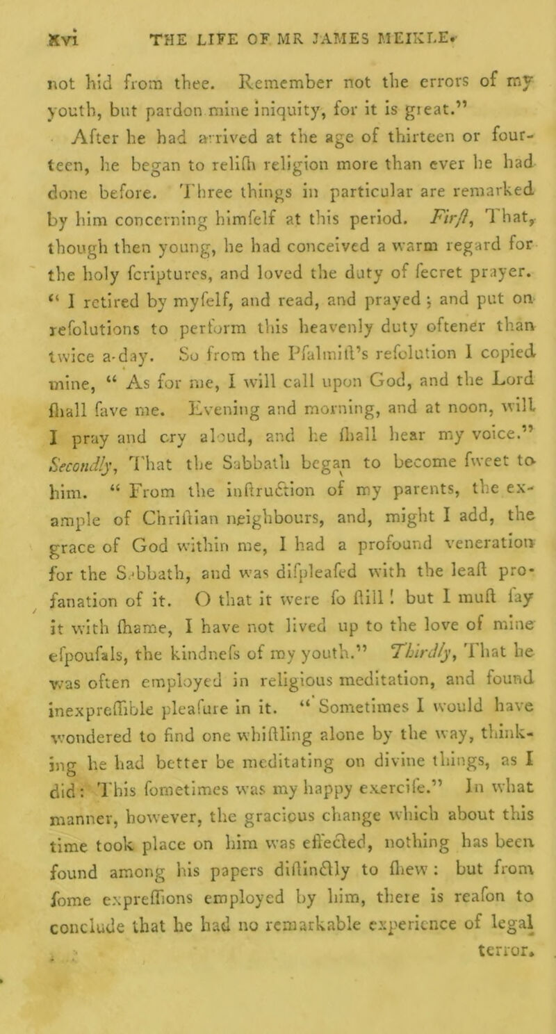 not hid from thee. Remember not the errors of my youth, but pardon mine iniquity, for it is gieat.” After he had arrived at the age of thirteen or four- teen, he began to relifh religion more than ever he had done before. Three things in particular are remarked by him concerning himfelf at this period. Fir ft, 1 hat, though then young, he had conceived a warm regard for the holy fcriptures, and loved the duty of fecret prayer. “ 1 retired by myfelf, and read, and prayed ; and put on. refolutions to perform this heavenly duty oftener than twice a-day. So from the Pfalmitl’s refolution 1 copied mine, “ As for me, I will call upon God, and the Lord fhall fave me. Evening and morning, and at noon, will I pray and cry aloud, and he (hall hear my voice.'’ Secondly, That the Sabbath began to become fweet tcv him. “ From the indru&ion of my parents, the ex- ample of Chriftian neighbours, and, might I add, the grace of God within me, I had a profound veneration for the Sabbath, and was difpleafed with the lead pro- lanation of it. O that it were fo id ill 1 but 1 mud lay it with diame, I have not lived up to the love of mine efpoufals, the kindnefs of ray youth.” Thirdly, That he was often employed in religious meditation, and found inexpredible pleafure in it. “ Sometimes I would have wondered to find one whidling alone by the way, think- ing he had better be meditating on divine things, as I did: This fometimes was my happy exerciie.” In what manner, however, the gracious change which about this time took place on him was effected, nothing has been found among his papers didin&ly to drew : but from fome expredions employed by him, there is reafon to conclude that he had no remarkable experience of legal , • terror.