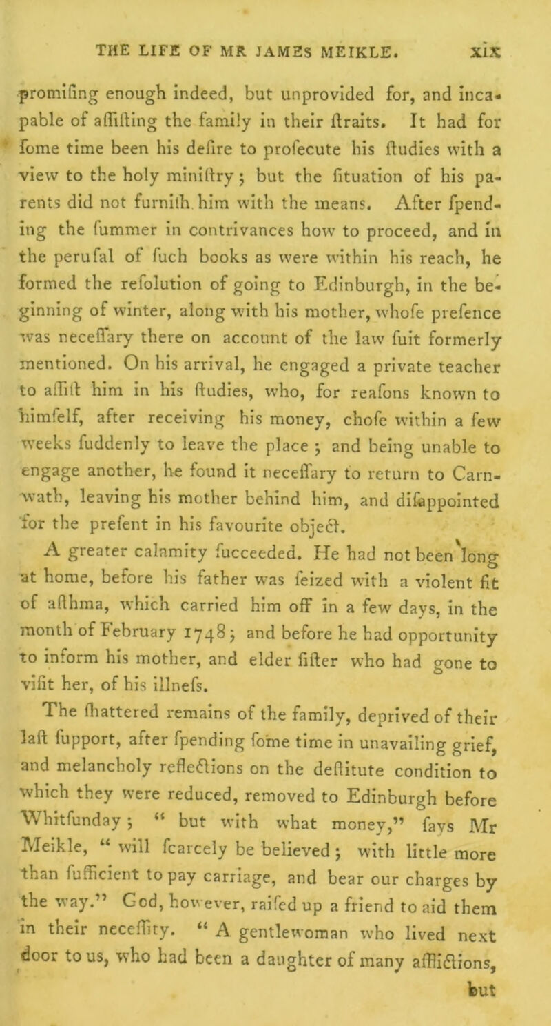 promifing enough indeed, but unprovided for, and inca- pable of aflifting the family in their ftraits. It had for fome time been his defire to profecute his ftudies with a view to the holy miniftry; but the fituation of his pa- rents did not furnith him with the means. After fpend- ing the fummer in contrivances how to proceed, and in the perufal of fuch books as were within his reach, he formed the relolution of going to Edinburgh, in the be- ginning of winter, along with his mother, whofe prefence was neceffary there on account of the law fuit formerly mentioned. On his arrival, he engaged a private teacher to aiTilt him in his ftudies, who, for reafons known to himfelf, after receiving his money, chofe within a few weeks fuddenly to leave the place ; and being unable to engage another, he found it neceffary to return to Carn- wath, leaving his mother behind him, and difoppointed lor the prefent in his favourite objech A greater calamity fucceeded. He had notbeen'long at home, before his father was feized with a violent fit of affhma, which carried him off in a few days, in the month of February 1748; and before he had opportunity to intorm his mother, and elder lifter who had gone to vifit her, of his illnefs. The lhattered remains of the family, deprived of their laft lupport, after [pending fome time in unavailing grief, and melancholy reflexions on the deftitute condition to which they were reduced, removed to Edinburgh before Whitfundayj “ but with what money,” fays Mr Meikle, “ will fcarcely be believed ; with little more than Efficient to pay carriage, and bear our charges by the way.” God, however, railed up a friend to aid them in their neceffity. “ A gentlewoman wrho lived next door to us, who had been a daughter of many alfliXions, but