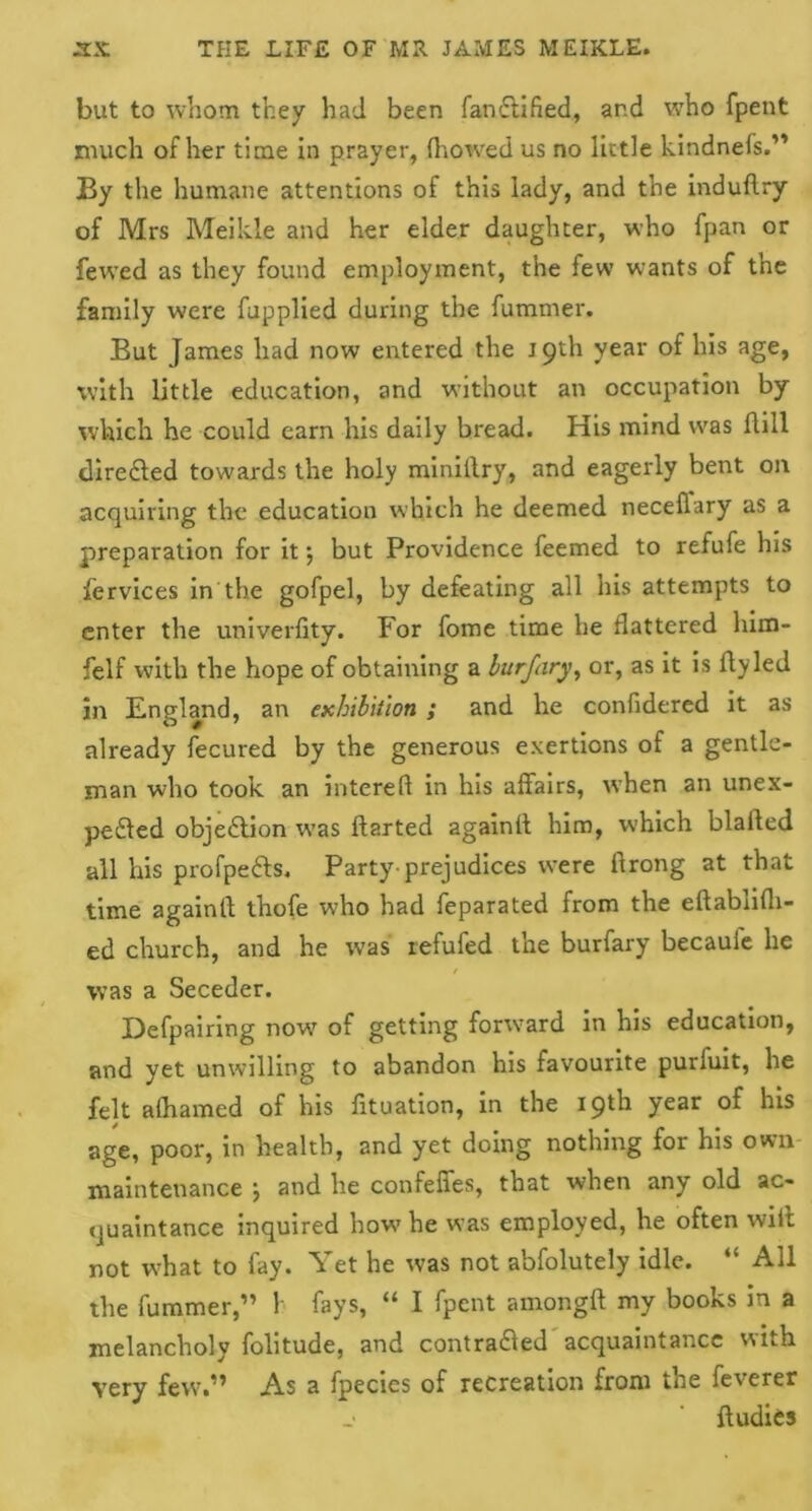 but to whom they had been fanftified, and who fpent much of her time in prayer, (bowed us no little kindneis.” By the humane attentions of this lady, and the induflry of Mrs Meikle and her elder daughter, who fpan or fewed as they found employment, the few wrants of the family were fupplied during the fummer. But James had now entered the 19th year of his age, with little education, and without an occupation by which he could earn his daily bread. His mind was dill directed towards the holy miniltry, and eagerly bent on acquiring the education which he deemed neceffary as a preparation for it \ but Providence feemed to refufe his fervices in the gofpel, by defeating all his attempts to enter the univerfity. For fome time he flattered him- felf with the hope of obtaining a burfary, or, as it is fly led in England, an exhibition ; and he confidered it as already fecured by the generous exertions of a gentle- man who took an intereft in his affairs, when an unex- pefted objection was ftarted againff him, which blafted all his profpefts. Party prejudices were ftrong at that time againfl thofe who had feparated from the eftablifli- ed church, and he was refufed the burfary becauie he was a Seceder. Defpairing now7 of getting forward in his education, and yet unwilling to abandon his favourite purfuit, he felt afliamed of his fituation, in the 19th year of his age, poor, in health, and yet doing nothing for his own maintenance ; and he confeffes, that when any old ac- quaintance inquired how7 he was employed, he often wiit not what to fay. Yet he was not abfolutely idle. “ All the fummer,” V fays, “ I fpent amongft my books in a melancholy folitude, and contradled acquaintance with very few.” As a fpecies of recreation from the feverer ftudies