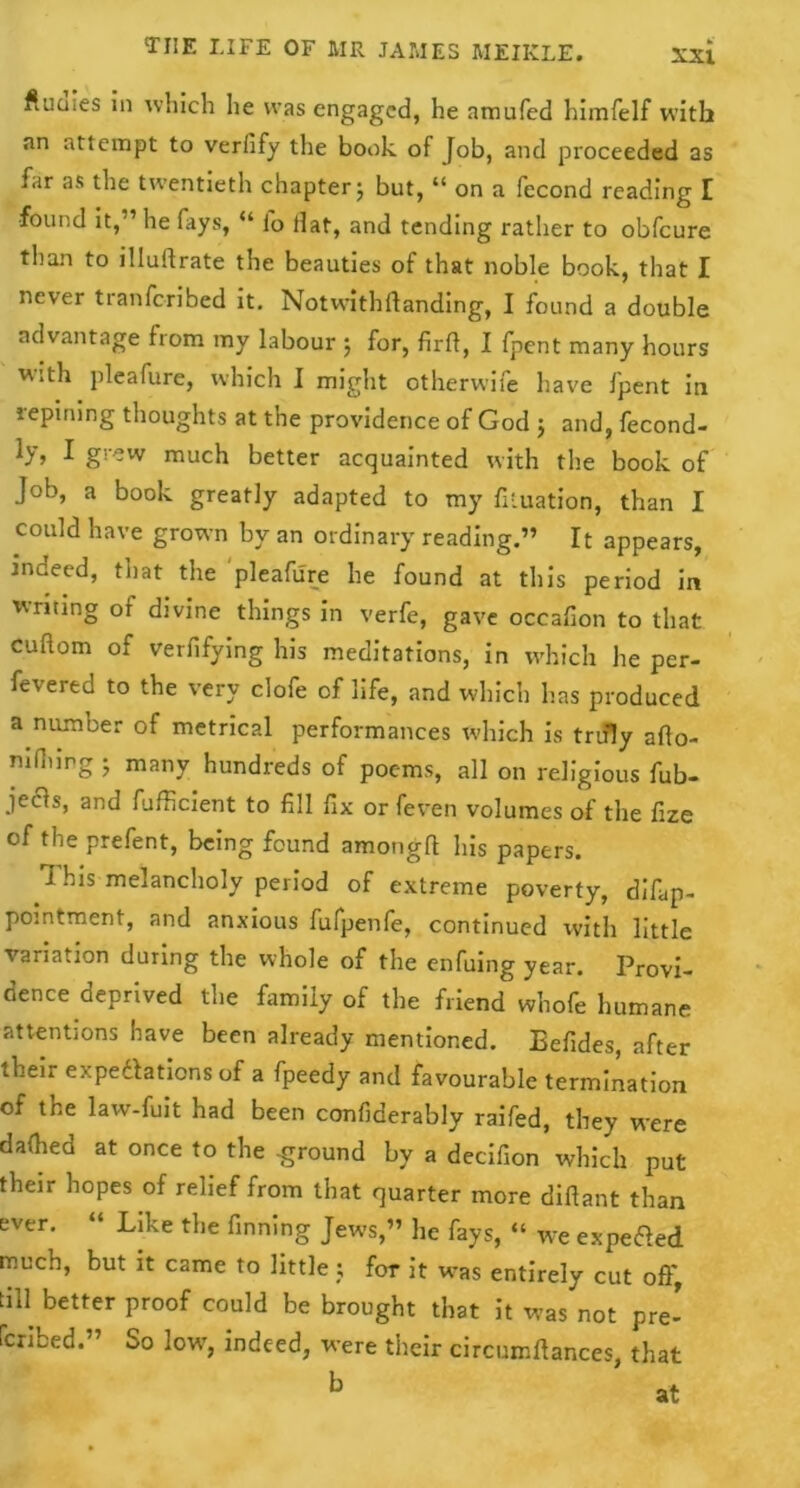 flumes in which he was engaged, he amufed himfelf with an attempt to verfify the book, of Job, and proceeded as far as the twentieth chapter $ but, “ on a fecond reading I found it,'1 he fays, “ fo Hat, and tending rather to obfcure than to illuftrate the beauties of that noble book, that I never tianfcribed it. Notwithftanding, I found a double advantage from my labour j for, firft, I fpent many hours with pleafure, which I might otherwife have fpent in repining thoughts at the providence of God ; and, fecond- ly, I grew much better acquainted with the book of Job, a book greatly adapted to my fttuation, than I could have grown by an ordinary reading.” It appears, indeed, that the pleafure he found at this period in writing of divine things in verfe, gave occafion to that cuftom of verfifying his meditations, in which he per- fevered to the very clofe of life, and which lias produced a number of metrical performances which is truly afto- nilhing 5 many hundreds of poems, all on religious fub- jecls, and fufficient to fill fix or feven volumes of the fize of the prefent, being found amongft his papers. 1 his melancholy period of extreme poverty, difyp- pointment, and anxious fufpenfe, continued with little variation during the whole of the enfuing year. Provi- dence deprived the family of the friend whofe humane attentions have been already mentioned. Eefides, after their expeditions of a fpeedy and favourable termination of the law-fuit had been confiderably raifed, they were dallied at once to the -ground by a decifion which put their hopes of relief from that quarter more difiant than ever. “ Like the finning Jews,” he fays, “ we expedled much, but it came to little; for it was entirely cut oft', till better proof could be brought that it was not pre- Icribed.” So low, indeed, were their circumftances, that