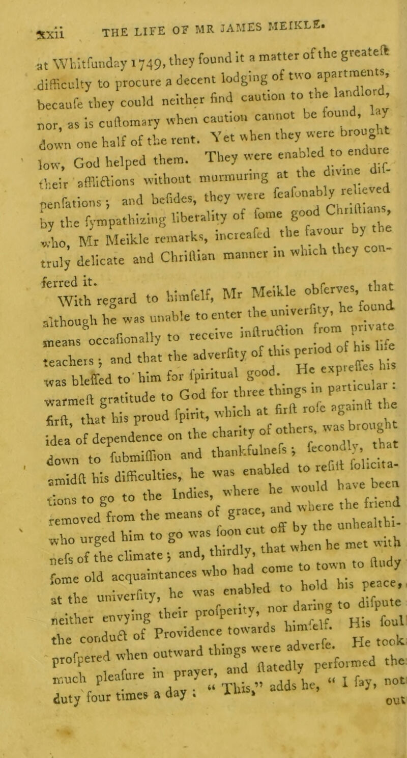 at Whitfunday 1749, they found it a matter of the gteateil difficulty to procure a decent lodging of too apartmen s, becaufe they could neither find caution .0 the land.ord nor, as is cullomary when caution cannot be found, 1 y 1 ra Laif of tH vent. Vet when they were brought down one halt ol t*.e lent. .nre low, God helped them. They were enabled .0 endu = „.eir affiiftions without murmuring at the divine d,f- ptLions 1 and hefides, they were <*?£££ by the fympathizitig liberality of fome good Chr.tt.. _ , 1, Mr Meikle remarks, increafed rhe favour y he truly delicate and Chrillian manner ... which they ’’“wth'reoard to himfclf, Mr Meikle obferves that although ta was unable ,0 enter the uni.erfity, he found means occafionalty to receive mftrua.on fr0“ pr teachers , and that rhe adverb,y of this ofta '>£ was bleffed to him for lpmtual good ■ P . warmeft gratitude .0 God for three th.ngs m part.cul r firft tha? his proud fpirir, which at firft role agamft the “dependence on the charity of others, was trough down to fubmiffion and thankfulnefs , fccoiioly .. amidft his difficulties, he was enabled to “ ‘ lions to go to the Indie, ^ removed from the means of grace unhealtU. Who urged him .0 go was foot, cut o y nefs of the climate , and, thirdly,  neither envying their profpet.ty, nor g the condua of Providence towards h n el. His ^ proffered when outward thingsV”^formed the much pleafure in prayer, «£ ^ „ p &y> not duty four tiroes a day . * » out