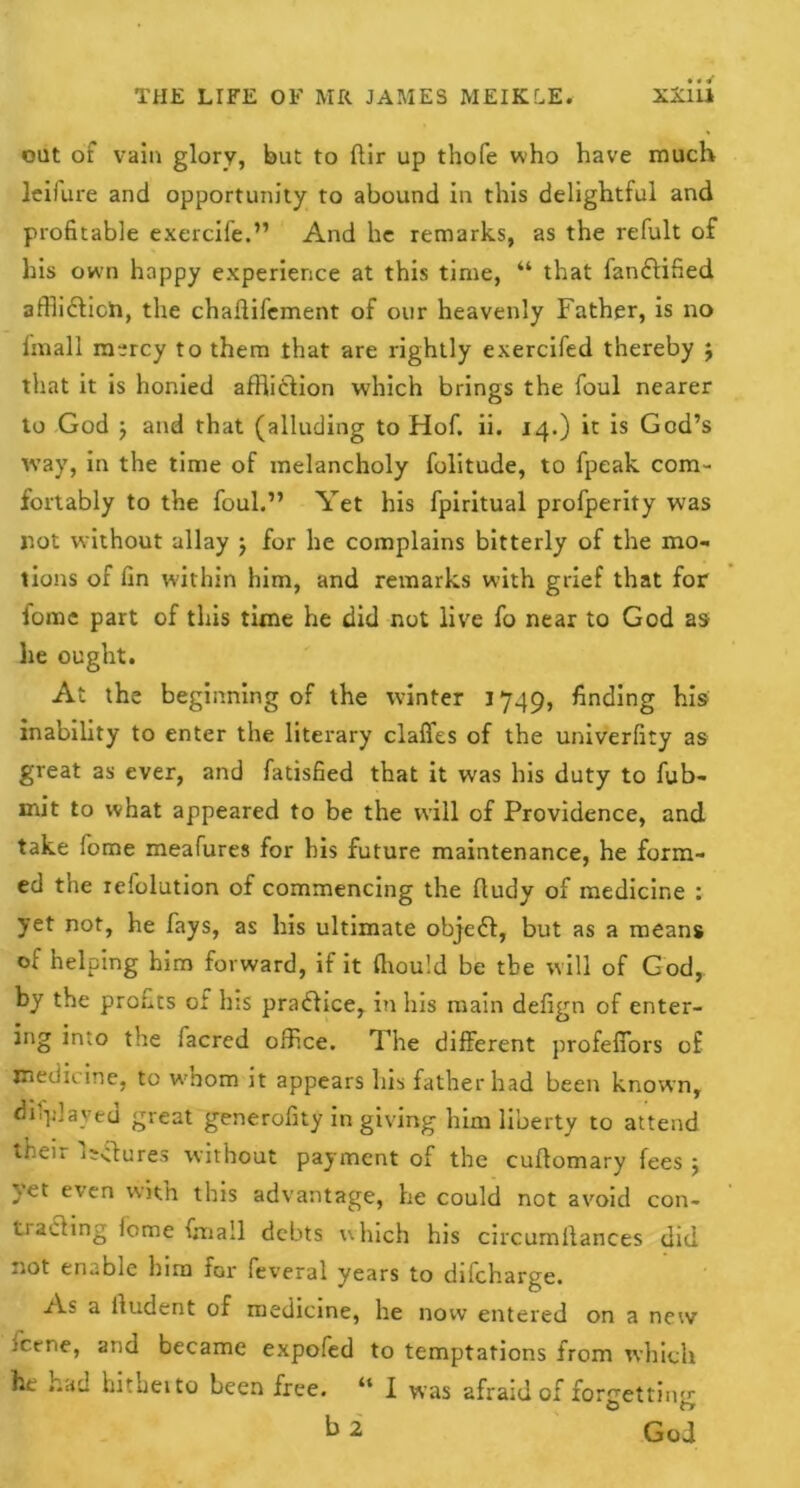 out of vain glory, but to flir up thofe who have much leifure and opportunity to abound in this delightful and profitable exercife.” And he remarks, as the refult of his own happy experience at this time, “ that fanftified afflictich, the chaflifement of our heavenly Father, is no Imall m^rcy to them that are rightly exercifed thereby } that it is honied affliction which brings the foul nearer to God 5 and that (alluding to Hof. ii. 14.) it is God’s way, in the time of melancholy folitude, to fpeak com- fortably to the foul.” Yet his fpiritual profperity was rot without allay ; for he complains bitterly of the mo- tions of fin w'ithin him, and remarks with grief that for fomc part of this time he did not live fo near to God as he ought. At the beginning of the winter j 749, finding his inability to enter the literary claffes of the univerfity as great as ever, and fatisfied that it was his duty to fub- mit to what appeared to be the will of Providence, and take fome meafures for bis future maintenance, he form- ed the refolution of commencing the ftudy of medicine : yet not, he fays, as his ultimate objeft, but as a means of helping him forward, if it Ihould be the will of God, by the profits of his practice, in his main defign of enter- ing into the facred office. The different profeffors of medicine, to wmom it appears his father had been known, displayed great generofity in giving him liberty to attend then lectures without payment of the culfomary fees 5 with this advantage, he could not avoid con- ti acting feme fmall debts which his circumllances did not enable him far feveral years to difeharge. As a lludent of medicine, he now entered on a new feene, and became expofed to temptations from which he had hitheito been free. “ I was afraid of forgetting b 2 God