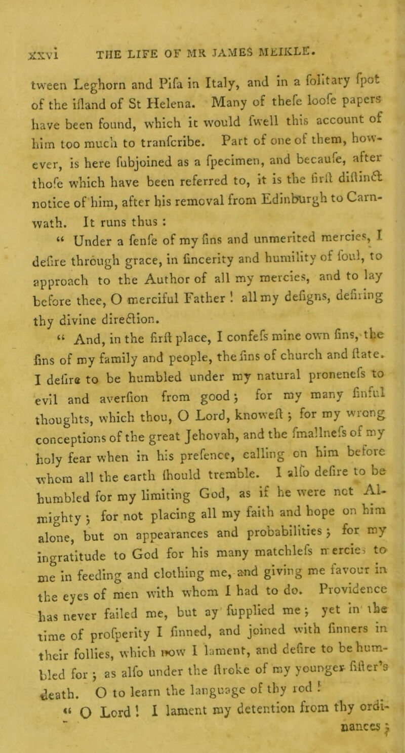 XXV X tween Leghorn and Pifa in Italy, and in a folitaiy fpot of the ifland of St Helena. Many of thefe loofe papers have been found, which it would iwell this account of him too much to tranfcribe. Part of one ot them, how- ever, is here fubjoined as a fpecimen, and becaufe, aftei thofe which have been referred to, it is the fir it dillinft notice of him, after his removal from Edinburgh to Carn- wath. It runs thus : “ Under a fenfe of my fins and unmerited mercies, I defire through grace, in fincerity and humility of foul, to approach to the Author of all my mercies, and to lay before thee, O merciful Father 1 all my defigns, defiling thy divine direflion. “ And, in the firfl place, I confefs mine own fins, the fins of my family and people, the fins of church and ftate. I deiire to be humbled under my natural pronenefs to evil and averfion from good j for my many finful thoughts, which thou, O Lord, knoweft 5 for my wrong conceptions of the great Jehovah, and the fmallnefs of my holy fear when in his prefence, calling on him before whom all the earth ihould tremble. 1 alio defire to be humbled for my limiting God, as if he were net Al- mighty 5 for not placing all my faith and hope on him alone, but on appearances and probabilities j for my ingratitude to God for his many matchlefs mercies to me in feeding and clothing me, and giving me favour in the eyes of men with whom I had to do. Providence has never failed me, but ay fupplied mej yet in the time of profperity I finned, and joined with finners in their follies, which wow 1 lament, and defire to be hum- bled for 5 as alfo under the ftroke of my younger filler’s death. O to learn the language of thy rod ! “ O Lord 1 I lament my detention from thy ordi- nances j