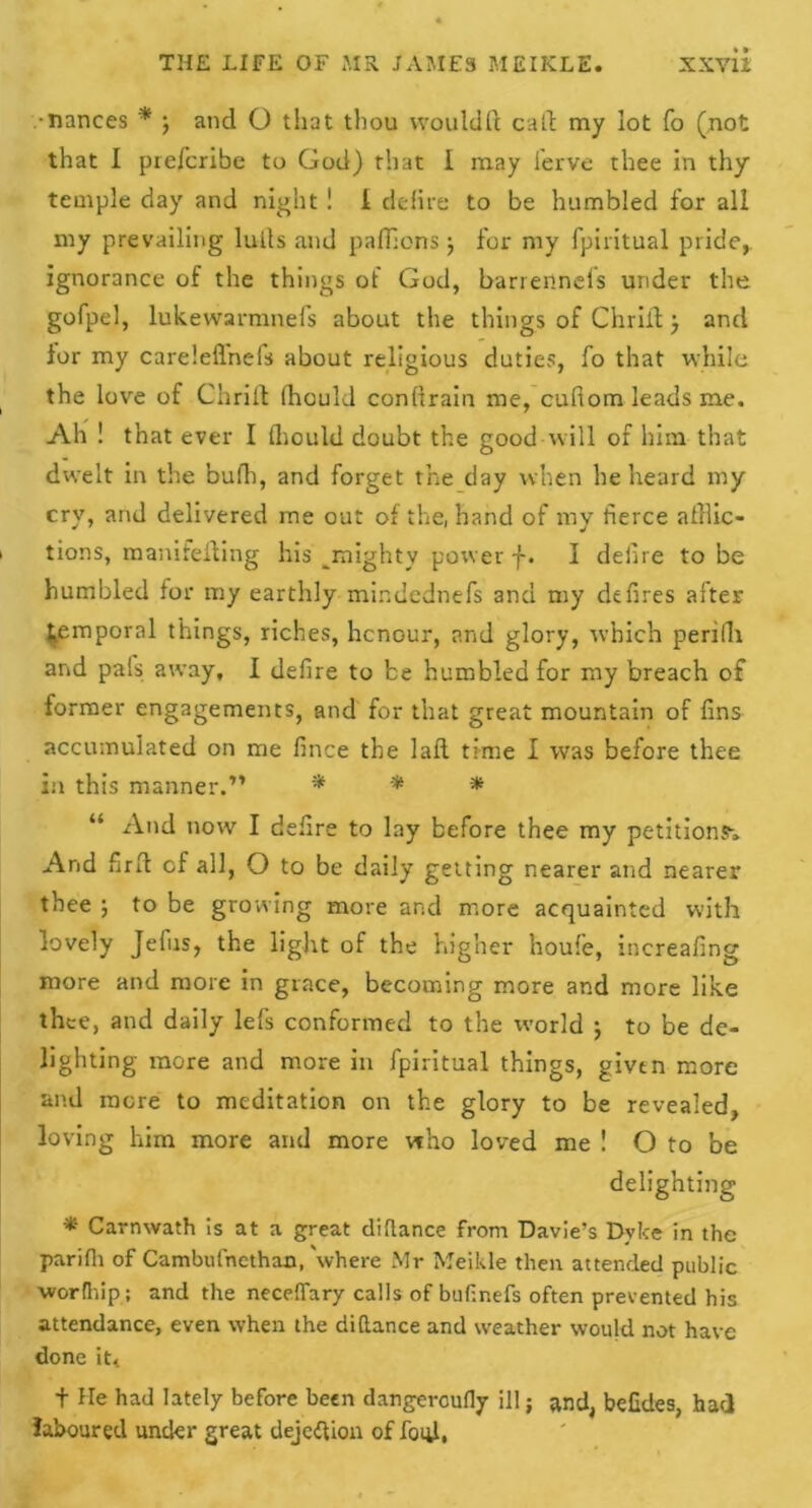 •nances * j and O that thou wouldft cad my lot fo (not that I piefcribe to God) that 1 may ferve thee in thy temple day and night ! i delire to be humbled for all my prevailing lulls and paflions j for my fpiritual pride, ignorance of the things of God, barrennels under the gofpel, lukewarmnefs about the things of Chrift •, and for my careleflnefs about religious duties, fo that while the love of Chrift Ihould conftrain me, cufiom leads me. Ah ! that ever I Ihould doubt the good will of him that dwelt in the bulla, and forget the day when he heard niy cry, and delivered me out of the, hand of my fierce aftlic- i tions, manifefting his ^mighty power f. I defire to be humbled for my earthly mindednefs and my defires after temporal things, riches, hcnour, and glory, which perilli and pals away, I defire to be humbled for my breach of former engagements, and for that great mountain of fins accumulated on me fince the laft time I was before thee in this manner.” * * * “ And now I defire to lay before thee my petitions-. And firft of all, O to be daily getting nearer and nearer thee ; to be growing more and more acquainted with lovely Jefus, the light of the higher houfe, increafing more and more in grace, becoming more and more like thee, and daily lefs conformed to the world ; to be de- lighting more and more in fpiritual things, given more an.d more to meditation on the glory to be revealed, loving him more and more who loved me ! O to be delighting * Carnwath is at a great difiance from Davie’s Dyke in the parifh of Cambufncthan, 'where Mr Meikle then attended public worfhip; and the neceffary calls of buhnefs often prevented his attendance, even when the di(lance and weather would not have done it< t He had lately before been dangeroufly ill; and, befides, had laboured under great dejeftion of foul,