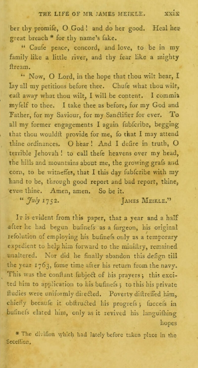 ber tliy promife, O God ! and do her good. Heal her1 great breach * for thy name’s fake. “ Caufe peace, concord, and love, to be in my family like a little river, and thy fear like a mighty ftream. “ Now, O Lord, in the hope that thou wilt hear, I Lay all my petitions before thee. Chafe what thou wilt, call away what thou wilt, I will be content. I commit* myfelf to thee. 1 take thee as before, for my God and Father, for my Saviour, for my Sandifier for ever. To all my former engagements I again fubfcribs, begging i that thou would!! provide for me, fo that I may attend thine ordinances. O hear ! And I dclire in truth, O terrible Jehovah ! to call thefe heavens over my head, the hills and mountains about me, the growing grafs and corn, to be vvitncffes, that I this day fubfcribe with my hand to be, through good report and bad report, thine, even thine. Amen, amen. So be it. “ July 1752. James Meikle.” It is evident from this paper, that a year and a half after he had begun bufinefs as a furgeon, his original refolution of employing his bufinefs only as a temporary expedient to help him forward to the miniflry, remained unaltered. Nor did he finally abandon this defign till the year 1763, fome time after his return from the navy. I This was the conlfant fubjebd of his prayers; this exci- ted him to application to his bufinefs ; to this his private fludies were unirormly directed. Poverty dillreifed him, chiefly becaule it obllrucled his progrefs ; fuccefs in bulincls elated him, only as it revived his languifhing hopes * The divifion which had lately before taken place in the Secelfion.