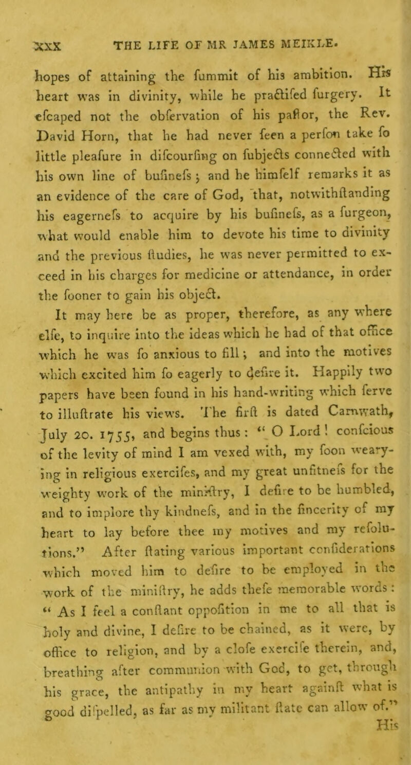 hopes of attaining the fummit of his ambition. His heart was in divinity, while he pradtifed furgery. It efcaped not the obfervation of his pallor, the Rev. David Horn, that he had never feen a perfon take fo little pleafure in difcourfing on fubjedls connedfed with his own line of bufinefs $ and he himfelf remarks it as an evidence of the care of God, that, notwithftanding his eagernefs to acquire by his bufinefs, as a furgeon, what would enable him to devote his time to divinity and the previous lludies, he was never permitted to ex- ceed in his charges for medicine or attendance, in order the fooner to gain his objedt. It may here be as proper, therefore, as any where elfe, to inquire into tire ideas which he had of that office which he wras fo anxious to fill •, and into the motives which excited him fo eagerly to 4elire it. Happily two papers have been found in his hand-writing which ferve to illuftrate his views. I he firft is dated Camwath, Tuly 20. 1755, and begins thus: “ O Lord ! confcious of the levity of mind I am vexed with, my foon weary- ing in religious exercifes, and my great unfitneis for the weighty wrork of the minrftry, I defire to be humbled, and to implore thy kindnefs, and in the finccrity of my heart to lay before thee iny motives and my refolu- tions.” After dating various important ccnfiderations which moved him to defire to be employed in the work of the miniftry, he adds thefe memorable words: “ As I feel a conflant oppofition in me to all that is holy and divine., I defire to be chained, as it were, by office to religion, and by a clofe exercife therein, and, breathing after communion with God, to get, through his grace, the antipathy in my heart againd what is good difpelled, as far as my militant date can allow of.” His