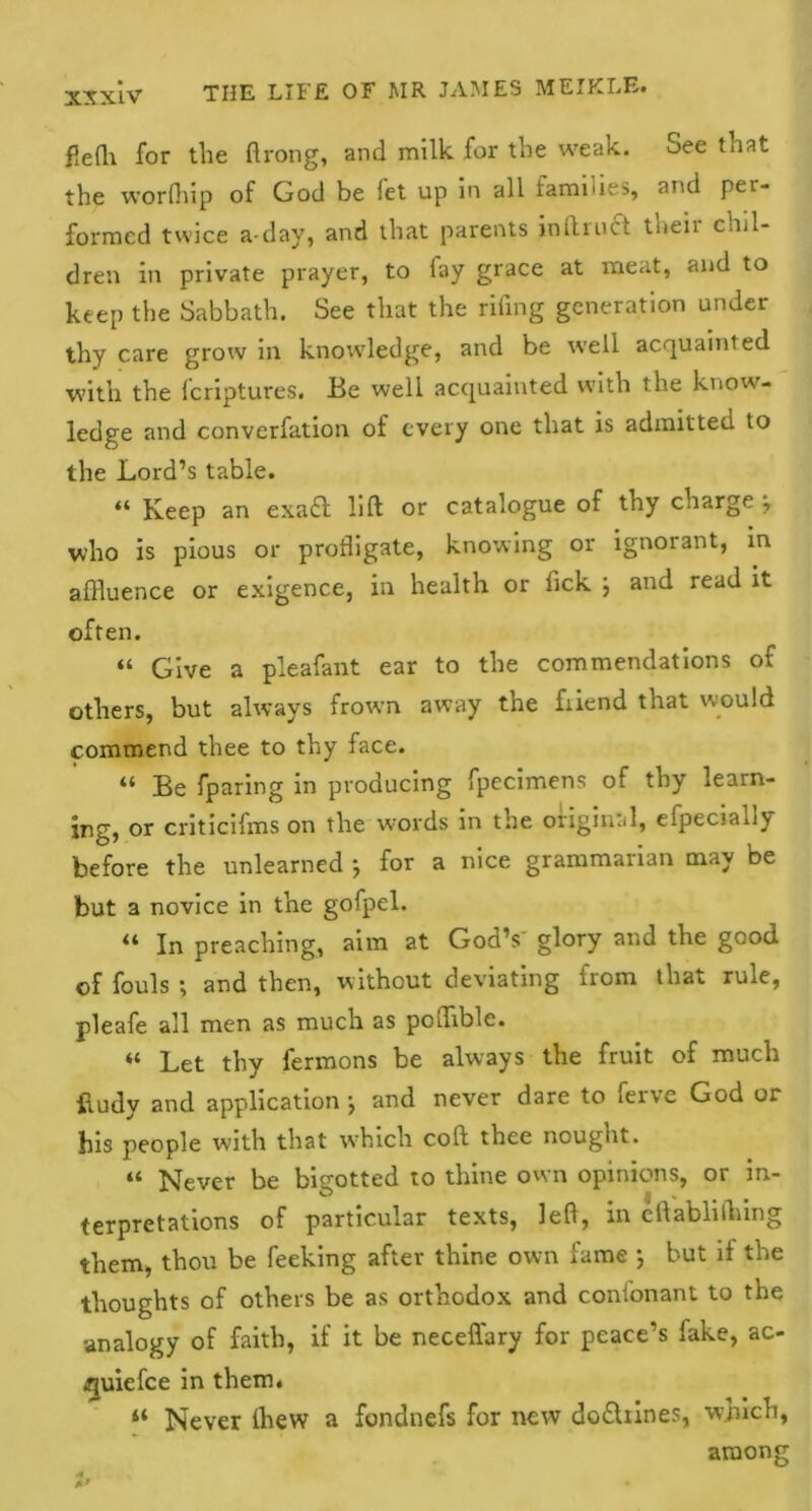 flefh for the ftrong, and milk for the weak. See that the worlhip of God be let up in all ramiues, and pei- formcd twice a-day, and that parents in ft root their chil- dren in private prayer, to fay grace at meat, and to keep the Sabbath. See that the riling generation under thy care grow in knowledge, and be well acquainted with the leriptures. Be well acquainted with the know- ledge and converfation of every one that is admitted to the Lord’s table. “ Keep an exaft lift or catalogue of thy charge j who is pious or profligate, knowing or ignorant, in affluence or exigence, in health or fick j and read it often. “ Give a pleafant ear to the commendations of others, but always frown away the fiiend that would commend thee to thy face. “ Be fparing in producing fpecimens of thy learn- ing, or criticifms on the words in the original, efpecia.iv before the unlearned ; for a nice grammarian may be but a novice in the gofpel. “ In preaching, aim at God’s' glory and the good of fouls *, and then, without deviating from that rule, pleafe all men as much as pcfflble. “ Let thy fermons be always the fruit of much ftudy and application j and never dare to feive God or his people with that w'hich coll thee nought. “ Never be bigotted to thine own opinions, or in- terpretations of particular texts, left, in eftablilining them, thou be feeking after thine own fame ; but if the thoughts of others be as orthodox and coni'onant to the analogy of faith, if it be neceffary for peace’s fake, ac- quiefee in them. “ Never (hew a fondnefs for new do&iines, which, among