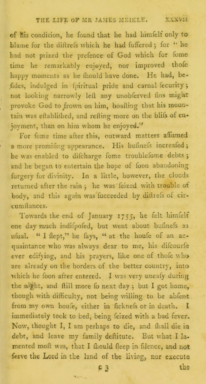 of fiis condition, he found that he had himfelf only to blame for the dill refs which he had fufi'ered •, for “ he had not prized the prefence of God which for fome time he remarkably enjoyed, nor improved thofc happy moments as he fhould have done. He had, be- sides, indulged in fpiritual pride and carnal fecurity •, not looking narrowly left any unobferved fins mignt provoke God to Jrown on him, boafting that his moun- tain was eftabliihed, and refting more on the blils of en- joyment, than on him whom he enjoyed.” For fome time after this, outward matters alhimed a more promifing appearance. His bufinefs increafed ; he was enabled to difcharge fome troublefome debts j and he began to entertain the hope of loon abandoning furgery for divinity. In a little, however, the clouds returned after the rain } he was feized with trouble ot body, and this again was fucceeded by diftrefs of cir- cumftances. Towards the end of January 17 55, he felt himfelf one day much indifpofed, but wTent about bufinefs 33 ufual. “ I ilept,” he fays, “ at the houfe of an ac- quaintance who was always dear to me, his difcourle ever edifying, and his prayers, like one of thofe who are already on the borders of the better country, into which he foon after entered. I was very uneafy during the rfight, and ftill more fo next day •, but I got home, though with difficulty, not being willing to be abfent from my own houfe, either in ficknefs or in death- I immediately took to bed, being feized with a bad fever. Nowr, thought I, I am perhaps to die, and fliail die in debt, and leave my family deftitutc. But what I la- mented moft was, that I lhould fleep in filcr.ce, and not ferve the Lord in the land of the living, ncr execute