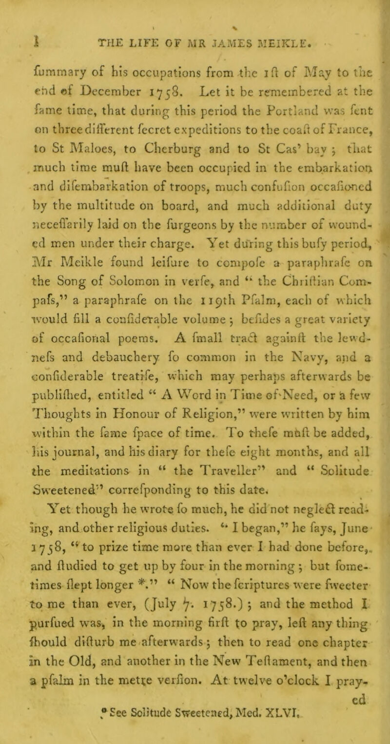 fummary of his occupations from the i fl of May to the ehd ©f December 1758. Let it be remembered at the fame time, that during this period the Portland was font on three different fecret expeditions to the coaft of France, to St Maloes, to Cherburg and to St Cas’ bay j that much time mud have been occupied in the embarkation and difembarkation of troops, much confulion occafioned by the multitude on board, and much additional duty neceffarily laid on the furgeons by the number of wound- ed men under their charge. Yet during this bufy period, Mr Meikle found leifure to compofe a paraphrafe on the Song of Solomon in vevfe, and ‘‘ the Chriftian Com- pafs,” a paraphrafe on the 119th Pfalm, each of which would fill a confiderable volume •, befides a great variety of occafional poems. A fmall tracl againft the lewd- nefs and debauchery fo common in the Navy, and a confitlerable treatife, which may perhaps afterwards be publiftied, entitled “ A Word in Time of'Need, or a few Thoughts in Honour of Religion,” were written by him within the fame fpace of time. To thefe mtift be added, his journal, and his diary for thefe eight months, and all the meditations in “ the Traveller” and “ Solitude Sweetened” correfponding to this date. Yet though he wrote fo much, he did not neglecf read- ing, and other religious duties. I began,” he fays, June 1758, “ to prize time more than ever I had done before,, and ftudied to get up by four in the morning ; but fome- times dept longer *.” “ Now the feriptures were fweeter tome than ever, (July 1758.) ; and the method I purfued wras, in the morning firft to pray, left any thing fhould difturb me afterwards; then to read one chapter in the Old, and another in the New Tefiament, and then a pfalm in the mette verfion. At twelve o’clock I pray- ed “See Solitude Sweetened, Med. XLVI,