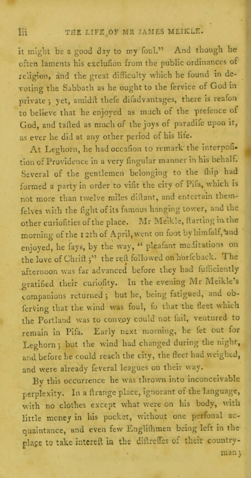 it might be a good d3v to my foul.” And though lie often laments his exclufion from the public ordinances or religion, and the great difficulty which he found in de- voting the Sabbath as he ought to the fervice of God in private •, yet, amidlt thefe difadvantages, there is reafon to believe that he enjoyed as much of the prefence of God, and tailed as much of the joys of paradife upon it, as ever he did at any other period of his life. At Leghorn, he had occafion to remark, the interpofi* tion of Providence in a very Angular manner in his behalf. Several of the gentlemen belonging to the ihip had formed a party in order to vilit the city of Pifa, which is not more than twelve miles diflant, and entertain them- felves with the fight of its famous hanging tower, and the other curiofities of the place. l\Ir Meikie, darting in. the morning of the 12th of April, went on foot by himfolf,*and enjoyed, he fays, by the way, “ pleafant meditations on the love of Chrift 5” the reft followed onh'orfeback. The afternoon was far advanced before they had fufficiently gratified their curiofity. In the evening Mr Meikle’s companions returned •, but be, being fatigued, and ob- ferving that the wind was foul, fu that the fleet which the Portland was to convoy could not fail, ventured to remain in Pifa. Early next morning, he let out for Leghorn 5 but the wind had changed during the night, and before he could reach the city, the fleet had weighed, and were already feveral leagues on their way. By this occurrence he was thrown into inconceivable perplexity. In a ftrange place, ignorant of the language, with no clothes except what were on his body, with little money in bis pocket, without one perfonal ac- quaintance, and even few Englifhmen being left in the place to take intereft in the diftreffes of their country- - man)