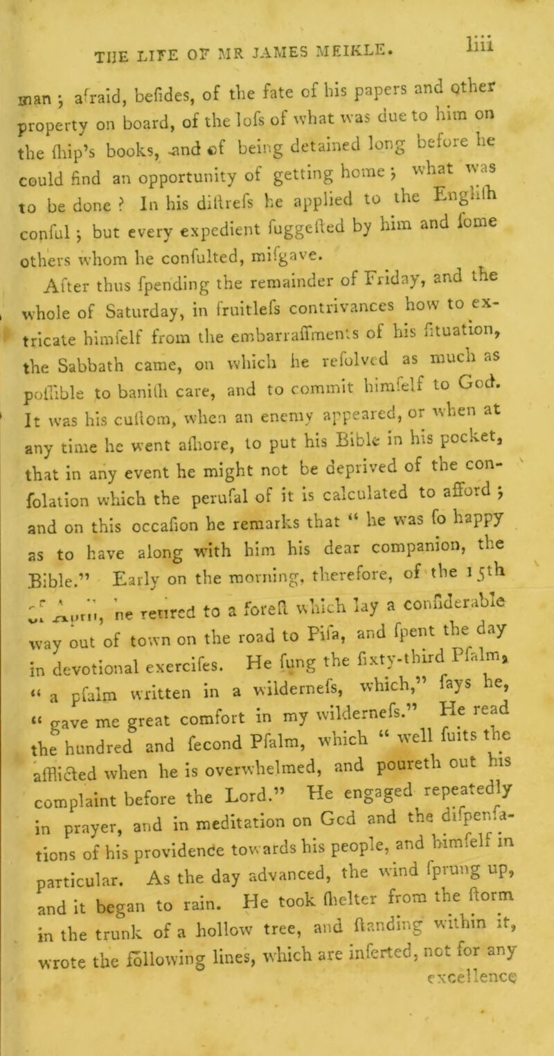 THE LIFE OF MR JAMES MEIK.LE. man ; afraid, befides, of the fate of bis papers and other property on board, of the Iofs of what was due to him on the drip’s books, -and cf being detained long before lie could find an opportunity of getting home j what was to be done ? In his diilrefs he applied to the Enghth conful; but every expedient fuggefied by him and fome others whom he confulted, mifgave. After thus fpending the remainder of Friday, and the , whole of Saturday, in fruitlefs contrivances how to ex- tricate himfelf from the embarraffments of his fituation, the Sabbath came, on which he refolvcd as much as poflible to banidi care, and to commit himfelf to God. 1 It was his cuilom, when an enemy appeared, or when at any time he went adrore, to put his Bible in his pocket, that in any event he might not be deprived of the con- folation which the perufal of it is calculated to afford ; and on this occafion he remarks that “ he was fo happy as to have along with him his dear companion, the Bible.” Early on the morning, therefore, of the 15th ;; Apr',;, ne retired to a fore a which lay a confidence way out of town on the road to Pifa, and fpent the day in devotional exerclfes. He fung the fixty-third Pfalm, “ a pfaim written in a wildernefs, which,” fays he, “ gave me great comfort in my wildernefs.” He read the hundred and fecond Pfalm, which “ well fuits the affliaed when he is overwhelmed, and poureth out us complaint before the Lord.” He engaged repeatedly in prayer, and in meditation on Gcd and the di.pema- tions of his providence towards his people, and himfelf in particular. As the day advanced, the wind Iprung up, and It began to rain. He took (belter from the ftorm in the trunk of a hollow tree, and handing within ;t, wrote the fallowing lines, which are inferted, not for any excellence