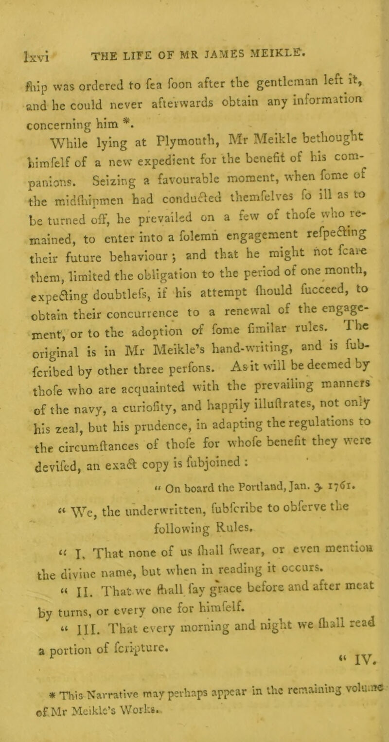 fhip was ordered to fea Toon after the gentleman left it, and he could never afterwards obtain any information concerning him *. While lying at Plymouth, Mr Meikle bethought himfelf of a new expedient for the benefit of his com- panions. Seizing a favourable moment, when forne of the midfhipmen had condufted themfelves fo ill as to be turned off, he prevailed on a few of thofe who re- mained, to enter into a folemn engagement refpefting their future behaviour and that he might not fcaio them, limited the obligation to the period of one month, expecting doubtlefs, if his attempt fhould fucceed, to obtain their concurrence to a renewal of the engage- ment, or to the adoption of feme fimilar rules. I he original is in Mr Meikle’s hand-writing, and is fub- fcribed by other three perfons. As it will be deemed by thofe who are acquainted with the prevailing manners of the navy, a curiofity, and happily illuftrates, not only his zeal, but his prudence, in adapting the regulations to the circumftances of thofe for whofe benefit they were devifed, an exa& copy is fubjoined : <« On board the Portland, Jan. y 1761. “ We, the underwritten, fubfcribe to obferve the following Rules. a I. That none of us fhall fwear, or even men lion the divine name, but when in reading it occurs. “ II. That we ftiall fay grace before and after meat by turns, or every one for himfelf. “ III. That every morning and night we fliall read a portion of fen-pture. ^ XV 4 * This Narrative may perhaps appear in the remaining volume of Mr Meiklc’s Works.