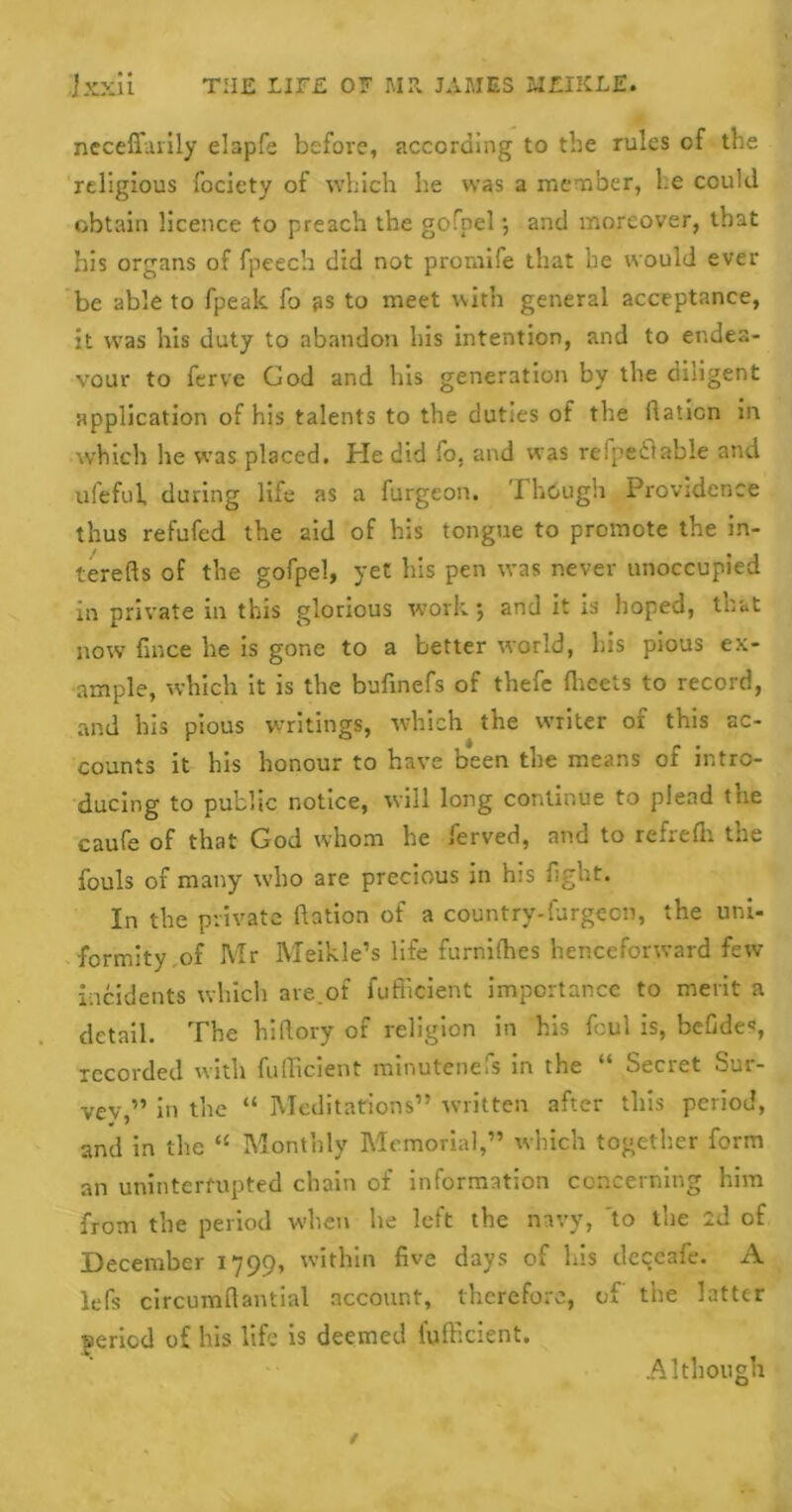 i * ‘ neceffarily elapfe before, according to the rules of the religious fociety of which he was a member, he could obtain licence to preach the gofoel •, and moreover, that his organs of fpeech did not prornife that he would ever be able to fpeak fo as to meet with general acceptance, it was his duty to abandon Ills intention, and to endea- vour to ferve Cod and his generation by the diligent application of his talents to the duties of the Ration in which he was placed. He did fo. and was refpeflable and ufeful, during Hie as a furgeon. I hough Providence thus refufed the aid of his tongue to promote the in- terefts of the gofpel, yet his pen was never unoccupied in private in this glorious work; and it is hoped, that now fince he is gone to a better world, bis pious ex- ample, which it is the bufmefs of thefe fheets to record, and his pious writings, which the writer of this ac- counts it his honour to have been the means of intro- ducing to public notice, will long continue to plead the caufe of that God whom he ferved, and to refrelli the fouls of many who are precious in his fight. In the private Ration of a country-furgecn, the uni- formity,of Mr Meikle’s life fumifhes henceforward few incidents which are.of fufficient importance to merit a detail. The hiftory of religion in his foul is, befide*, recorded with fufficient minutenefs in the “ Secret Sur- vey ” in the “ Meditations” written after this period, and in the “ Monthly Memorial,” which together form an uninterrupted chain of information concerning him from the period when he left the navy, to the 2d of December 1799, within five days of Lis deqeafe. A lefs circumflantial account, therefore, of the latter ■period of his life is deemed fufficient. Although