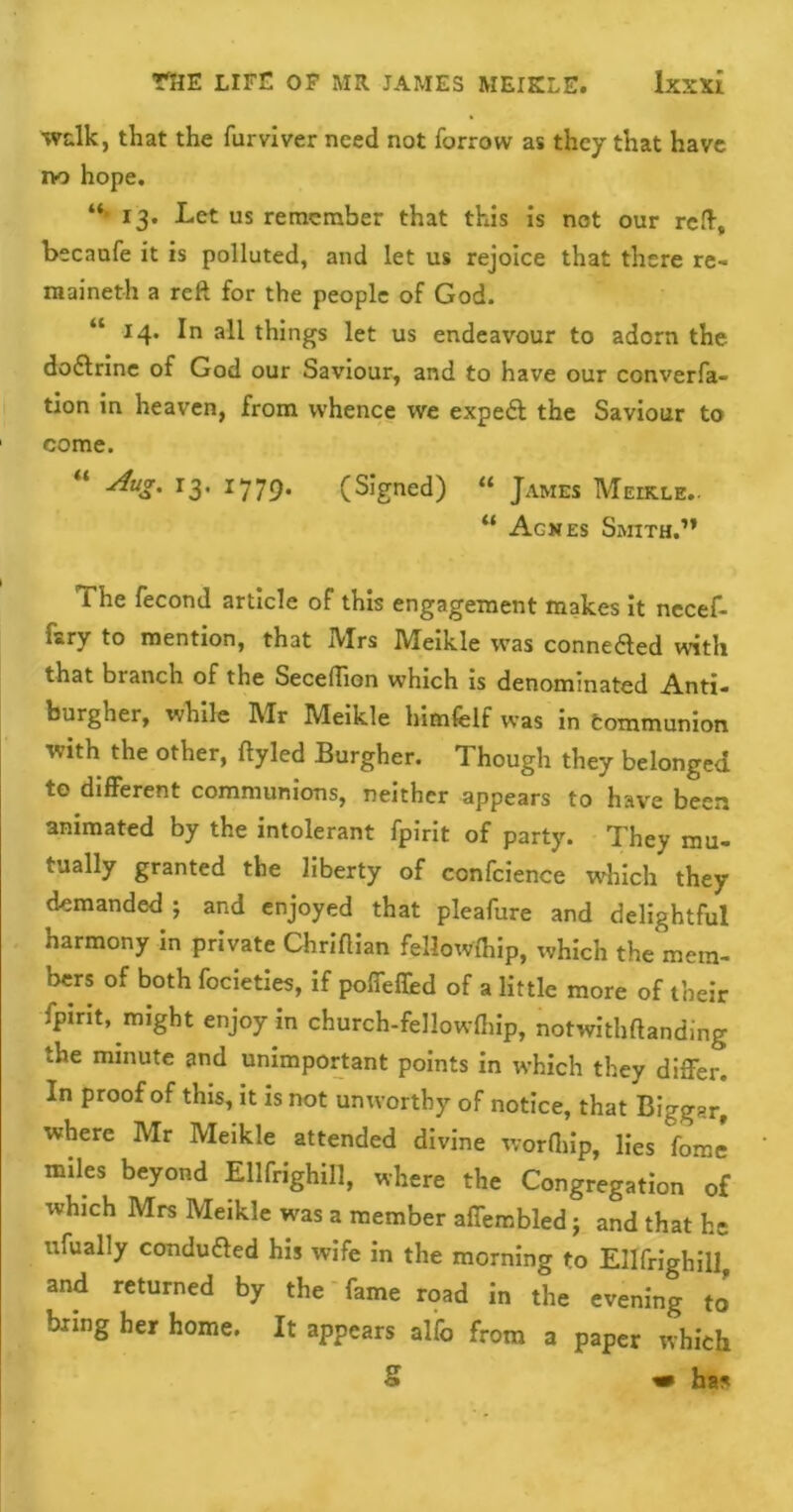 walk, that the furviver need not furrow as they that have no hope. “> 13. Let us remember that this is not our reft, becaufe it is polluted, and let us rejoice that there re- maineth a reft for the people of God. “ 14. In all things let us endeavour to adorn the dodlrine of God our Saviour, and to have our converfa- tion in heaven, from whence we expedl the Saviour to come. “ 13- 1779* (Signed) “ James Meikle.. “ Agnes Smith.” The fecond article of this engagement makes it necef- Lry to mention, that IVIrs Meikle was connedled with that bianch of the Seceflion which is denominated Anti- burgher, while Mr Meikle himfelf was in Communion with the other, ftyled Burgher. Though they belonged to different communions, neither appears to have been animated by the intolerant fpirit of party. They mu- tually granted the liberty of confcience which they demanded ; and enjoyed that pleafure and delightful harmony in private Chrifiian fellowship, which the mem- bers of both focieties, if poffeffed of a little more of their fpirit, might enjoy in church-fellowlhip, notwithftanding the minute and unimportant points in which they differ. In proof of this, it is not unworthy of notice, that Biggar, where Mr Meikle attended divine worfhip, lies fome miles beyond Ellfrighill, where the Congregation of which Mrs Meikle was a member affembled; and that he ufually conduced his wife in the morning to Ellfrighill, and returned by the fame road in the evening to bring her home. It appears alfo from a paper which S « ha*