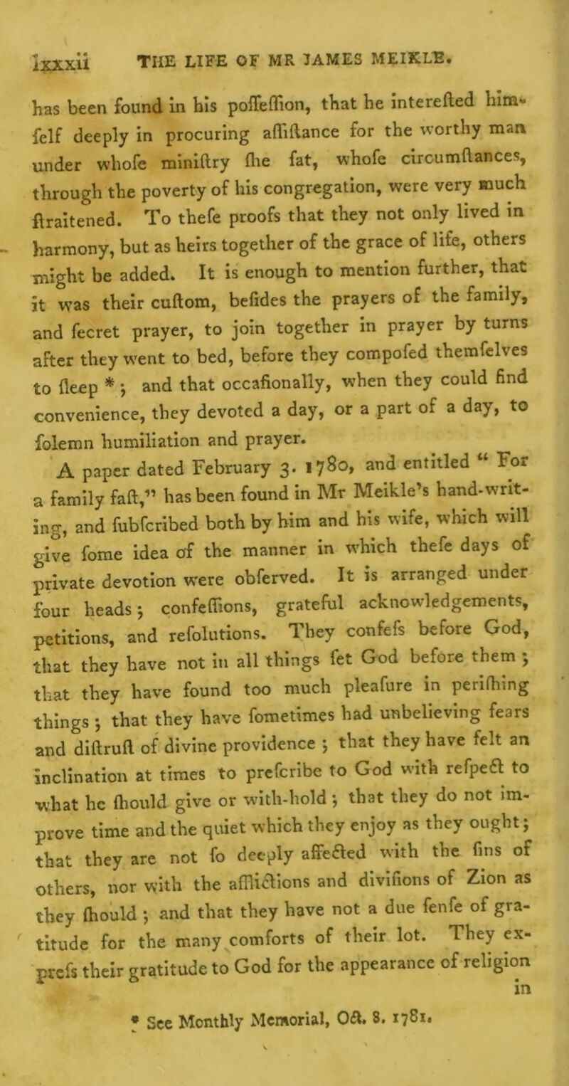 has been found in his pofleflion, that he interelied him- felf deeply in procuring aflifiance for the worthy man under whofe miniftry (he fat, whofe cboumftauces, through the poverty of his congregation, were very much flraitened. To thefe proofs that they not only lived in harmony, but as heirs together of the grace of life, others might be added. It is enough to mention further, that it was their cuftom, befides the prayers of the family, and fecret prayer, to join together in prayer by turns after they went to bed, before they compofed themfelves to deep * j and that occafionally, when they could find convenience, they devoted a day, or a part of a day, to folemn humiliation and prayer. A paper dated February 3. 1780* and entitled “ For a family fad,” has been found in Mr Meikle’s hand-writ- ing, and fubferibed both by him and his wife, which will give fome idea of the manner in which thefe days of private devotion were obferved. It is arranged under four heads-, confeffions, grateful acknowledgements, petitions, and refolutions. They confefs before God, that they have not in all things let God before them ; that they have found too much pleafure in periling things 5 that they have fometimes had unbelieving fears and diftrufl of divine providence 5 that they have felt an inclination at times to preferibe to God with refpeft to what he fhould give or with-hold ■, that they do not im- prove time and the quiet which they enjoy as they ought; that they are not fo deeply affeaed with the fins of others, nor with the affliaions and divifions of Zion as they fhould } and that they have not a due fenfe of gra- titude for the many comforts of their lot. 1 hey ex- prefs their gratitude to God for the appearance of religion in * See Monthly Memorial, Oft S. 1781.